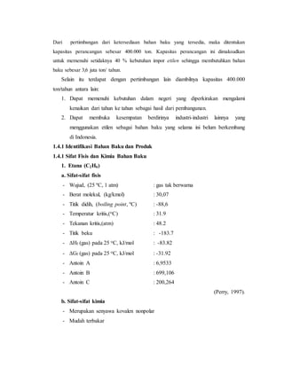 Dari pertimbangan dari ketersediaan bahan baku yang tersedia, maka ditentukan
kapasitas perancangan sebesar 400.000 ton. Kapasitas perancangan ini dimaksudkan
untuk memenuhi setidaknya 40 % kebutuhan impor etilen sehingga membutuhkan bahan
baku sebesar 3,6 juta ton/ tahun.
Selain itu terdapat dengan pertimbangan lain diambilnya kapasitas 400.000
ton/tahun antara lain:
1. Dapat memenuhi kebutuhan dalam negeri yang diperkirakan mengalami
kenaikan dari tahun ke tahun sebagai hasil dari pembangunan.
2. Dapat membuka kesempatan berdirinya industri-industri lainnya yang
menggunakan etilen sebagai bahan baku yang selama ini belum berkembang
di Indonesia.
1.4.1 Identifikasi Bahan Baku dan Produk
1.4.1 Sifat Fisis dan Kimia Bahan Baku
1. Etana (C2H6)
a. Sifat-sifat fisis
- Wujud, (25 ºC, 1 atm) : gas tak berwarna
- Berat molekul, (kg/kmol) : 30,07
- Titik didih, (boiling point, ºC) : -88,6
- Temperatur kritis,(oC) : 31.9
- Tekanan kritis,(atm) : 48.2
- Titik beku : -183.7
- Hf (gas) pada 25 oC, kJ/mol : -83.82
- Gf (gas) pada 25 oC, kJ/mol : -31.92
- Antoin A : 6,9533
- Antoin B : 699,106
- Antoin C : 200,264
(Perry, 1997).
b. Sifat-sifat kimia
- Merupakan senyawa kovalen nonpolar
- Mudah terbakar
 