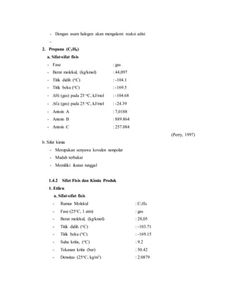 - Dengan asam halogen akan mengalami reaksi adisi
-
2. Propana (C3H8)
a. Sifat-sifat fisis
- Fase : gas
- Berat molekul, (kg/kmol) : 44,097
- Titik didih (oC) : -104.1
- Titik beku (oC) : -169.5
- Hf (gas) pada 25 oC, kJ/mol : -104.68
- Gf (gas) pada 25 oC, kJ/mol : -24.39
- Antoin A : 7,0188
- Antoin B : 889.864
- Antoin C : 257.084
(Perry, 1997)
b. Sifat kimia
- Merupakan senyawa kovalen nonpolar
- Mudah terbakar
- Memiliki ikatan tunggal
1.4.2 Sifat Fisis dan Kimia Produk
1. Etilen
a. Sifat-sifat fisis
- Rumus Molekul : C2H4
- Fase (25oC, 1 atm) : gas
- Berat molekul, (kg/kmol) : 28,05
- Titik didih (oC) : -103.71
- Titik beku (oC) : -169.15
- Suhu kritis, (oC) : 9.2
- Tekanan kritis (bar) : 50.42
- Densitas (25oC, kg/m3) : 2.0879
 
