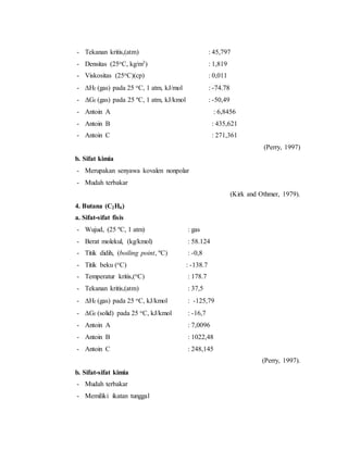 - Tekanan kritis,(atm) : 45,797
- Densitas (25oC, kg/m3) : 1,819
- Viskositas (25oC)(cp) : 0,011
- Hf (gas) pada 25 oC, 1 atm, kJ/mol : -74.78
- ΔGf (gas) pada 25 ºC, 1 atm, kJ/kmol : -50,49
- Antoin A : 6,8456
- Antoin B : 435,621
- Antoin C : 271,361
(Perry, 1997)
b. Sifat kimia
- Merupakan senyawa kovalen nonpolar
- Mudah terbakar
(Kirk and Othmer, 1979).
4. Butana (C2H6)
a. Sifat-sifat fisis
- Wujud, (25 ºC, 1 atm) : gas
- Berat molekul, (kg/kmol) : 58.124
- Titik didih, (boiling point, ºC) : -0,8
- Titik beku (oC) : -138.7
- Temperatur kritis,(oC) : 178.7
- Tekanan kritis,(atm) : 37,5
- Hf (gas) pada 25 oC, kJ/kmol : -125,79
- Gf (solid) pada 25 oC, kJ/kmol : -16,7
- Antoin A : 7,0096
- Antoin B : 1022,48
- Antoin C : 248,145
(Perry, 1997).
b. Sifat-sifat kimia
- Mudah terbakar
- Memiliki ikatan tunggal
 