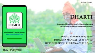 DHARTI
SUSMIT SINGH- CSBS(1st year)
PROJUKTA MANDAL- CSBS (1st year)
GURSEHAJ SINGH KHURANA-CSBS (1st year)
1Date: 15/12/2020
BUSINESS PLAN
Integrated Social Network, Marketplace and
Educational platform for farmers in India
Visit company’s official website
www.Dharti.website2.me
 