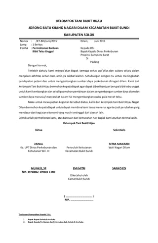 KELOMPOK TANI BUKIT HIJAU
JORONG BATU KIJANG NAGARI DILAM KECAMATAN BUKIT SUNDI
KABUPATEN SOLOK
Nomor
Lamp
Perihal
: /KT-BH/Juni/2015
: 1 Berkas
: Permohonan Bantuan
BibitTebu Unggul
Dilam, Juni 2015
KepadaYth.
Bapak KepalaDinasPerkebunan
Propinsi SumateraBarat
Di
Padang
Denganhormat,
Terlebih dahulu kami mendo’akan Bapak semoga sehat wal’afiat dan sukses selalu dalam
menjalani aktifitas sehari-hari, amin ya rabbal‘alamin. Sehubungan dengan itu untuk meningkatkan
pendapatan petani dan untuk mengembangkan sumber daya perkebunan dinagari dilam. Kami dari
KelompokTani BukitHijau bermohonkepadaBapakagar dapat diberi bantuanberupabibittebuunggul
untukkami kembangkandansekaligusmohonpembinaandalampengembangansumberdaya alamdan
sumber daya manusia/ masyarakat dalam hal mengembangkan usaha gula merah tebu.
Maka untuk mewujudkan kegiatan tersebut diatas, kami dari kelompok tani Bukit Hijau Nagari
DIlambermohonkepadaBapak untukdapat membinakami terus menerusagarterjadi perubahanyang
mendasar dari kegiatan ekonomi yang masih tertinggal dari daerah lain.
Demikianlah permohonan kami, atas bantuan dan kemurahan hati Bapak kami aturkan terima kasih.
Kelompok Tani Bukit Hijau
Ketua
ZAINAL
Sekretaris
SETRA MAIKARDI
Ka. UPT Dinas Perkebunan dan
Kehutanan Wil. III
MUKHLIS, SP
NIP. 19710812 199303 1 009
Penyuluh Kehutanan
Kecamatan Bukit Sundi
EMI MITRI
Wali Nagari Dilam
SARWO EDI
Diketahui oleh
Camat Bukit Sundi
( ………………………………. )
NIP. …………………………..
Tembusan disampaikan KepadaYth.:
1. Bapak Bupati Solok di Aro Suka
2. Bapak KepalaPerikanan dan Peternakan Kab. Solok di Aro Suka
 