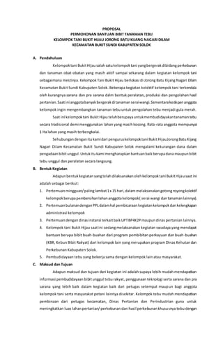 PROPOSAL
PERMOHONAN BANTUAN BIBIT TANAMAN TEBU
KELOMPOK TANI BUKIT HIJAU JORONG BATU KIJANG NAGARI DILAM
KECAMATAN BUKIT SUNDI KABUPATEN SOLOK
A. Pendahuluan
Kelompoktani BukitHijausalahsatukelompoktani yangbergerakdibidangperkebunan
dan tanaman obat-obatan yang masih aktif sampai sekarang dalam kegiatan kelompok tani
sebagaimana mestinya. Kelompok Tani Bukit Hijau berlokasi di Jorong Batu Kijang Nagari Dilam
Kecamatan Bukit Sundi Kabupaten Solok. Beberapa kegiatan kolektif kelompok tani terkendala
oleh kurangnya sarana dan pra sarana dalm bentuk peralatan, produksi dan pengolahan hasil
pertanian.Saatini anggotabanyakbergerakditanamanseraiwangi.Sementarakedepananggota
kelompok ingin mengembangkan tanaman tebu untuk pengolahan tebu menjadi gula merah.
Saat ini kelompoktani BukitHijautelahberupayauntukmembudidayakantanamantebu
secara tradisional demi menggunakan lahan yang masihkosong. Rata-rata anggota mempunyai
1 Ha lahan yang masih terbengkalai.
Sehubungandenganitukamidari penguruskelompoktani BukitHijauJorongBatuKijang
Nagari Dilam Kecamatan Bukit Sundi Kabupaten Solok mengalami kekurangan dana dalam
pengadaanbibitunggul.Untukitukami mengharapkanbantuanbaikberupadana maupunbibit
tebu unggul dan peralatan secara langsung.
B. Bentuk Kegiatan
Adapunbentukkegiatanyangtelahdilaksanakanolehkelompoktani BukitHijausaat ini
adalah sebagai berikut:
1. Pertemuanmingguan/palinglambat1x 15 hari,dalammelaksanakangotongroyongkolektif
kelompokberupapembersihanlahananggotakelompok( serai wangi dantanamanlainnya).
2. PertemuanbulanandenganPPLdalamhal pembicaraankegiatankelompokdankelengkapan
administrasi kelompok
3. Pertemuandengandinasinstansi terkaitbaikUPTBP4K2Pmaupundinas pertanian lainnya.
4. Kelompok tani Bukit Hijau saat ini sedang melaksanakan kegiatan swadaya yang mendapat
bantuan berupa bibit buah-buahan dari program pembibitan perkayuan dan buah-buahan
(KBR, Kebun Bibit Rakyat) dari kelompok lain yang merupakan program Dinas Kehutandan
Perkebunan Kabupaten Solok.
5. Pembudidayaan tebu yang bekerja sama dengan kelompok lain atau masyarakat.
C. Maksud dan Tujuan
Adapun maksud dan tujuan dari kegiatan ini adalah supaya lebih mudah mendapatkan
informasi pembudidayaan bibitunggul teburakyat, penggunaan teknologi serta sarana dan pra
sarana yang lebih baik dalam kegiatan baik dari petugas setempat maupun bagi anggota
kelompok tani serta masyarakat petani lainnya disekitar. Kelompok tebu mudah mendapatkan
pembinaan dari petugas kecamatan, Dinas Pertanian dan Perindustrian guna untuk
meningkatkan luas lahanpertanian/ perkebunan dan hasil perkebunankhususnya tebu dengan
 