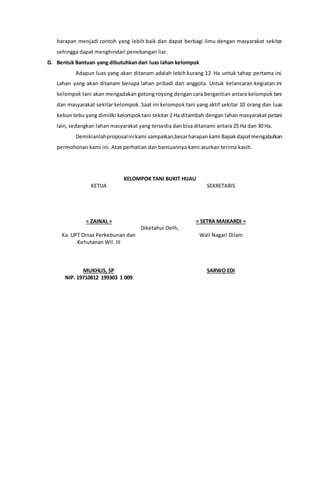 harapan menjadi contoh yang lebih baik dan dapat berbagi ilmu dengan masyarakat sekitar
sehingga dapat menghindari penebangan liar.
D. Bentuk Bantuan yang dibutuhkandari luas lahan kelompok
Adapun luas yang akan ditanam adalah lebih kurang 12 Ha untuk tahap pertama ini.
Lahan yang akan ditanam berupa lahan pribadi dari anggota. Untuk kelancaran kegiatan ini
kelompok tani akan mengadakan gotong royong dengan cara bergantian antara kelompok tani
dan masyarakat sekitar kelompok. Saat ini kelompok tani yang aktif sekitar 10 orang dan luas
kebun tebu yang dimiliki kelompoktani sekitar 2 Ha ditambah dengan lahan masyarakat petani
lain, sedangkan lahan masyarakat yang tersedia dan bisa ditanami antara 25 Ha dan 30 Ha.
Demikianlahproposalinikami sampaikan,besarharapankami Bapakdapatmengabulkan
permohonan kami ini. Atas perhatian dan bantuannya kami aturkan terima kasih.
KELOMPOK TANI BUKIT HIJAU
KETUA
= ZAINAL =
SEKRETARIS
= SETRA MAIKARDI =
Diketahui Oelh,
Ka. UPT Dinas Perkebunan dan
Kehutanan Wil. III
MUKHLIS, SP
NIP. 19710812 199303 1 009
Wali Nagari Dilam
SARWO EDI
 