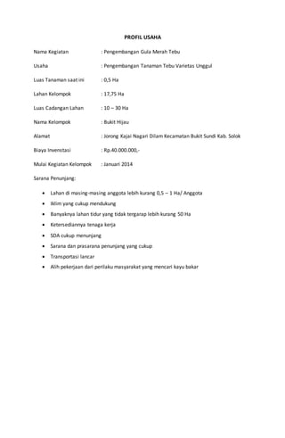 PROFIL USAHA
Nama Kegiatan : Pengembangan Gula Merah Tebu
Usaha : Pengembangan Tanaman Tebu Varietas Unggul
Luas Tanaman saat ini : 0,5 Ha
Lahan Kelompok : 17,75 Ha
Luas Cadangan Lahan : 10 – 30 Ha
Nama Kelompok : Bukit Hijau
Alamat : Jorong Kajai Nagari Dilam Kecamatan Bukit Sundi Kab. Solok
Biaya Invenstasi : Rp.40.000.000,-
Mulai Kegiatan Kelompok : Januari 2014
Sarana Penunjang:
 Lahan di masing-masing anggota lebih kurang 0,5 – 1 Ha/ Anggota
 Iklim yang cukup mendukung
 Banyaknya lahan tidur yang tidak tergarap lebih kurang 50 Ha
 Ketersediannya tenaga kerja
 SDA cukup menunjang
 Sarana dan prasarana penunjang yang cukup
 Transportasi lancar
 Alih pekerjaan dari perilaku masyarakat yang mencari kayu bakar
 