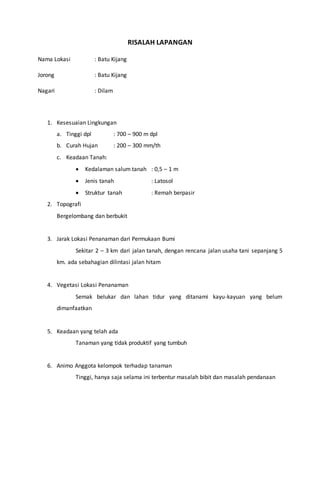 RISALAH LAPANGAN
Nama Lokasi : Batu Kijang
Jorong : Batu Kijang
Nagari : Dilam
1. Kesesuaian Lingkungan
a. Tinggi dpl : 700 – 900 m dpl
b. Curah Hujan : 200 – 300 mm/th
c. Keadaan Tanah:
 Kedalaman salum tanah : 0,5 – 1 m
 Jenis tanah : Latosol
 Struktur tanah : Remah berpasir
2. Topografi
Bergelombang dan berbukit
3. Jarak Lokasi Penanaman dari Permukaan Bumi
Sekitar 2 – 3 km dari jalan tanah, dengan rencana jalan usaha tani sepanjang 5
km. ada sebahagian dilintasi jalan hitam
4. Vegetasi Lokasi Penanaman
Semak belukar dan lahan tidur yang ditanami kayu-kayuan yang belum
dimanfaatkan
5. Keadaan yang telah ada
Tanaman yang tidak produktif yang tumbuh
6. Animo Anggota kelompok terhadap tanaman
Tinggi, hanya saja selama ini terbentur masalah bibit dan masalah pendanaan
 