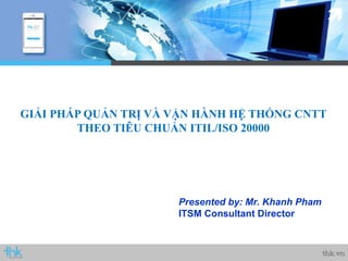 Presented by: Mr. Khanh Pham
ITSM Consultant Director
GIẢI PHÁP QUẢN TRỊ VÀ VẬN HÀNH HỆ THỐNG CNTT
THEO TIÊU CHUẨN ITIL/ISO 20000
 