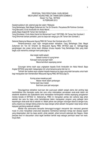 1


                        PROPOSAL TEKS PERUTUSAN GURU BESAR
                     MESYUARAT AGUNG PIBG, SK TAMAN SERI GOMBAK 2
                                Dewan Tun Teja, SKTSG2
                                  16 FEBRUARI 2013

Assalamualaikum wbt, selamat pagi dan salam 1Malaysia
Yang Berbahagia, Dato Megat Zulkarnain bin Tan Sri Omardin, Penyelaras BN Parlimen Gombak
Yang Berusaha, Encik Amaluddin bin Abdul Manaf,……………………………………………………………
selaku Bapa Angkat SK Taman Seri Gombak 2.
Yang Dimuliakan, Encik Abdul Hamid bin Mohamned Yusof, YDP PIBG, SK Taman Seri Gombak 2
Yang Dihormati barisan pentadbir, para ibu bapa dan warga guru SK Taman Seri Gombak 2.

Selamat Datang ke Mesyuarat Agung PIBG SK Taman Seri Gombak tahun 2013.
        Pertama-tamanya saya ingin mengalu-alukan kehadiran Yang Berbahagia Dato Megat
Zulkarnain bin Tan Sri Omardin ke Mesyuarat Agung PIBG SKTSG2 pagi ini. Setinggi-tinggi
penghargaan dan jutaan terima kasih dititipkan khusus kepada Yang Berbahagia Dato yang telah
begitu sudi menerima undangan kami pada pagi ini.

                        Akar keladi melilit selasih
                                Selasih tumbuh di ujung taman
                        Kalungan budi junjungan kasih
                                Mesra berimbuh sepanjang zaman

       Gunungan terima kasih saya ungkapkan kepada Encik Amaluddin bin Abdul Manaf, Bapa
Angkat SKTSG2 yang telah melapangkan diri untuk bersama-sama kita hari ini.
       Tahniah dan syabas saya ucapkan kepada kesemua ibu bapa yang telah berusaha untuk hadir
bagi menjayakan dan memaknakan Mesyuarat Agung PIBG SKTSG2 pagi ini.

                        Kuning emas masaknya padi
                                Mawar merah dalam jambangan
                        Terima kasih daun keladi
                                Budi tuan puan jadi sanjungan.

         Sesungguhnya kehadiran tuan-tuan dan puan-puan adalah sangat utama dan penting bagi
membolehkan kita merangka usaha dan cara untuk melonjakkan pencapaian anak-anak dalam sisi
akademik akademik dan koakademik serta memastikan kemenjadian mereka sepanjang pengalaman
mereka berada di SKTSG2 ini. Sebenarnya, PIBG ini merupakan pentas dan wahana bagi pihak
sekolah dan para ibu bapa untuk berkolaborasi dalam menjayakan program yang pelbagai demi
kepentingan anak-anak kita di sekolah ini. Malah jalinan dan jaringan hubungan ibarat isi dengan kuku
serta umpama aur dengan tebing antara ibu bapa dengan pihak sekolah merupakan resipi tanpa rahsia
kejayaan gemilang sesebuah sekolah.
         Marilah kita sama-sama berusaha bersungguh-sungguh menyemai dan mencanai generasi
muda ini untuk menjadikan anak-anak berpotensi membentuk kelompok remaja dan dewasa seperti
yang diaspirasikan oleh ibu bapa sendiri, pihak sekolah, pihak komuniti setempat dan Negara. Kelak
jiwa-jiwa kecil ini diacuankan untuk tegak berdikari berhati waja sebagai pemimpin besar hari esok.
Insya-Allah.
 