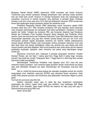 4


Bersepadu Sekolah Rendah (KBSR) sepenuhnya. KSSR merupakan satu bentuk Kurikulum
Transformasi yang memberi penekanan terhadap pembentukan insan seimbang melalui pemikiran
kritis dan kreatif serta inovatif. Kurikulum ini dirangka berdasarkan tanda aras antarabangsa bagi
memastikan murid-murid ini memiliki kemahiran yang diperlukan di peringkat global. Penilaiaan
terhadap murid tahun enam pada tahun 2016 tidak lagi berdasarkan keputusan UPSR semata-mata
kerana akan digabungkan dengan pentaksiran sekolah dan pentaksiran pusat
         Pentaksiran Berasaskan Sekolah (PBS) dilaksanakan secara menyeluruh apabila KSSR
dimulakan sejak tahun 2011. PBS merupakan pentaksiran PdP yang dijalankan secara berterusan
untuk mengesan perkembangan dan pencapaian murid dalam pembelajaran. Pentaksiran ini bersifat
autentik dan holistik. Terdapat dua komponen PBS, iaitu Komponen Akademik bagi Pentaksiran
Sekolah dan Pentaksiran Pusat manakala Komponen Bukan Akademik bagi Pentaksiran Aktiviti
Jasmani, Sukan dan Kokurikulum dan Pentaksiran Psikometrik.Tujuan PBS dilaksanakan adalah untuk
mengurangkan peperiksaan yang juga akan memberi peluang kepada para guru dan murid untuk
menumpukan perhatian kepada peningkatan kemahiran dan kreativiti. Kaedah pelaksanaannya
merujuk kepada Standard Prestasi yang menerangkan tentang pencapaian seseorang murid yang
telah dilalui dalam satu tempoh pembelajaran melalui satu penanda aras yang dikenal pasti serta
merujuk standard yang telah ditetapkan. Murid-murid semestinya akan dinilai secara adil dan saksama
berdasarkan keupayaan, kebolehan, bakat. Kemahiran dan potensi tanpa dibandingkan dengan
individu lain.
         Sebenarnya murid-murid perlu menguasai 6 peringkat penguasaan kemahiran mengikut
Standard Prestasi, iaitu dari Band 1 (paling asas-Tahu) hingga Band 6 (paling tinggi -berupaya
menzahir idea kreatif dan inovatif). Penguasaan Band 1 hingga Band 6 ini dinilai bagi tahun semasa
bagi semua subjek yang dipelajari.
         Memandangkan Transformasi Pendidikan mulai dijayakan tahun 2013 maka kita perlu
melakukan anjakan paradigma untuk menerima segala perubahan dengan minda terbuka dan lapang
dada serta keterlibatan bersepadu kita dalam kecemerlangan dan kemenjadian anak-anak akan
dirasai.
         Oleh itu, marilah kita bersama-sama sederap dan selangkah menggalas amanah dan memikul
tanggungjwab untuk melahirkan anak-anak SKTSG2 yang cemerlang secara menyeluruh. Kelak
mereka inilah generasi pemimpin alaf transformasi yang diaspirasikan memacukan Negara di pentas
global.
Tuan-tuan dan puan-puan yang dihormati,
         Sebelum menyudahi ucapan saya ini, sekali lagi saya merakamkan mengangkasa
penghargaan dan bilionan ucapan terima kasih atas kehadiran Yang berbahagia Dato Megat
Zulkarnain, Encik Amaluddin, Bapa Angkat SKTSG2 dan kesemua ibu bapa yang hadir pagi ini.
Selamat bermesyuarat agung PIBG nanti.
         Sekian, terima kasih.
 