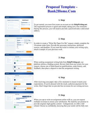 Proposal Template -
Bank2Home.Com
1. Step
To get started, you must first create an account on site HelpWriting.net.
The registration process is quick and simple, taking just a few moments.
During this process, you will need to provide a password and a valid email
address.
2. Step
In order to create a "Write My Paper For Me" request, simply complete the
10-minute order form. Provide the necessary instructions, preferred
sources, and deadline. If you want the writer to imitate your writing style,
attach a sample of your previous work.
3. Step
When seeking assignment writing help from HelpWriting.net, our
platform utilizes a bidding system. Review bids from our writers for your
request, choose one of them based on qualifications, order history, and
feedback, then place a deposit to start the assignment writing.
4. Step
After receiving your paper, take a few moments to ensure it meets your
expectations. If you're pleased with the result, authorize payment for the
writer. Don't forget that we provide free revisions for our writing services.
5. Step
When you opt to write an assignment online with us, you can request
multiple revisions to ensure your satisfaction. We stand by our promise to
provide original, high-quality content - if plagiarized, we offer a full
refund. Choose us confidently, knowing that your needs will be fully met.
Proposal Template - Bank2Home.Com Proposal Template - Bank2Home.Com
 