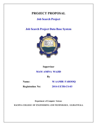 PROJECT PROPOSAL
Job Search Project
Job Search Project Data Base System
Supervisor
MAM AMINA WAJID
By
Name: M AAMIR FAROOQ
Registration No: 2014-UETR-CS-03
Department of Computer Science
RACHNA COLLEGE OF ENGINEERING AND TECHNOLOGY, GUJRANWALA
 