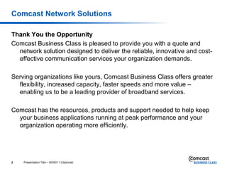 Comcast Network Solutions

Thank You the Opportunity
Comcast Business Class is pleased to provide you with a quote and
  network solution designed to deliver the reliable, innovative and cost-
  effective communication services your organization demands.

Serving organizations like yours, Comcast Business Class offers greater
  flexibility, increased capacity, faster speeds and more value –
  enabling us to be a leading provider of broadband services.

Comcast has the resources, products and support needed to help keep
  your business applications running at peak performance and your
  organization operating more efficiently.




2   Presentation Title – 00/00/11 (Optional)
 