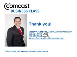 Thank you!
                            Victor W. Cardona, Metro Ethernet Manager
                            908.624.6051 Office
                            908.209.9354 Mobile
                            Victor_Cardona@cable.comcast.com




To learn more, visit business.comcast.com/enterprise
 