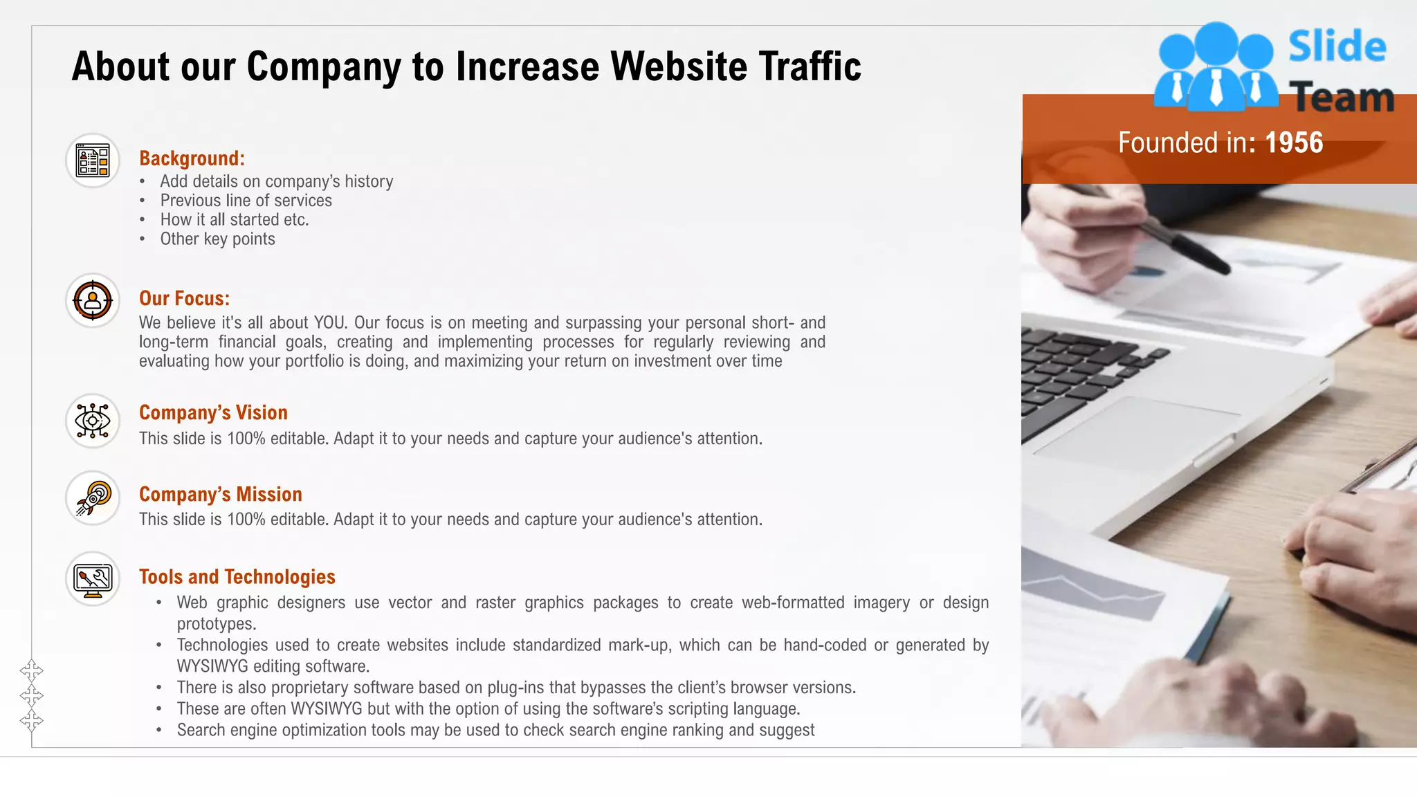 16
About our Company to Increase Website Traffic
We believe it's all about YOU. Our focus is on meeting and surpassing your personal short- and
long-term financial goals, creating and implementing processes for regularly reviewing and
evaluating how your portfolio is doing, and maximizing your return on investment over time
Our Focus:
This slide is 100% editable. Adapt it to your needs and capture your audience's attention.
Company’s Vision
This slide is 100% editable. Adapt it to your needs and capture your audience's attention.
Company’s Mission
• Web graphic designers use vector and raster graphics packages to create web-formatted imagery or design
prototypes.
• Technologies used to create websites include standardized mark-up, which can be hand-coded or generated by
WYSIWYG editing software.
• There is also proprietary software based on plug-ins that bypasses the client’s browser versions.
• These are often WYSIWYG but with the option of using the software’s scripting language.
• Search engine optimization tools may be used to check search engine ranking and suggest
Tools and Technologies
• Add details on company’s history
• Previous line of services
• How it all started etc.
• Other key points
Background:
This slide is 100% editable. Adapt it to your needs and capture your audience's attention.
Founded in: 1956
 