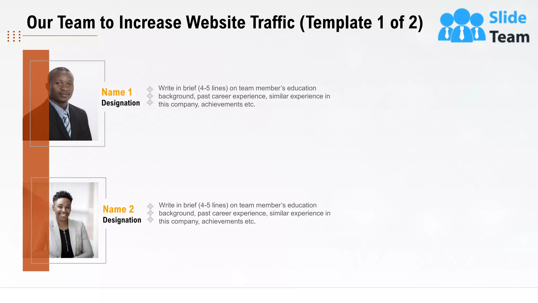 17
Write in brief (4-5 lines) on team member’s education
background, past career experience, similar experience in
this company, achievements etc.
Name 2
Designation
Write in brief (4-5 lines) on team member’s education
background, past career experience, similar experience in
this company, achievements etc.
Name 1
Designation
This slide is 100% editable. Adapt it to your needs and capture your audience's attention.
Our Team to Increase Website Traffic (Template 1 of 2)
 