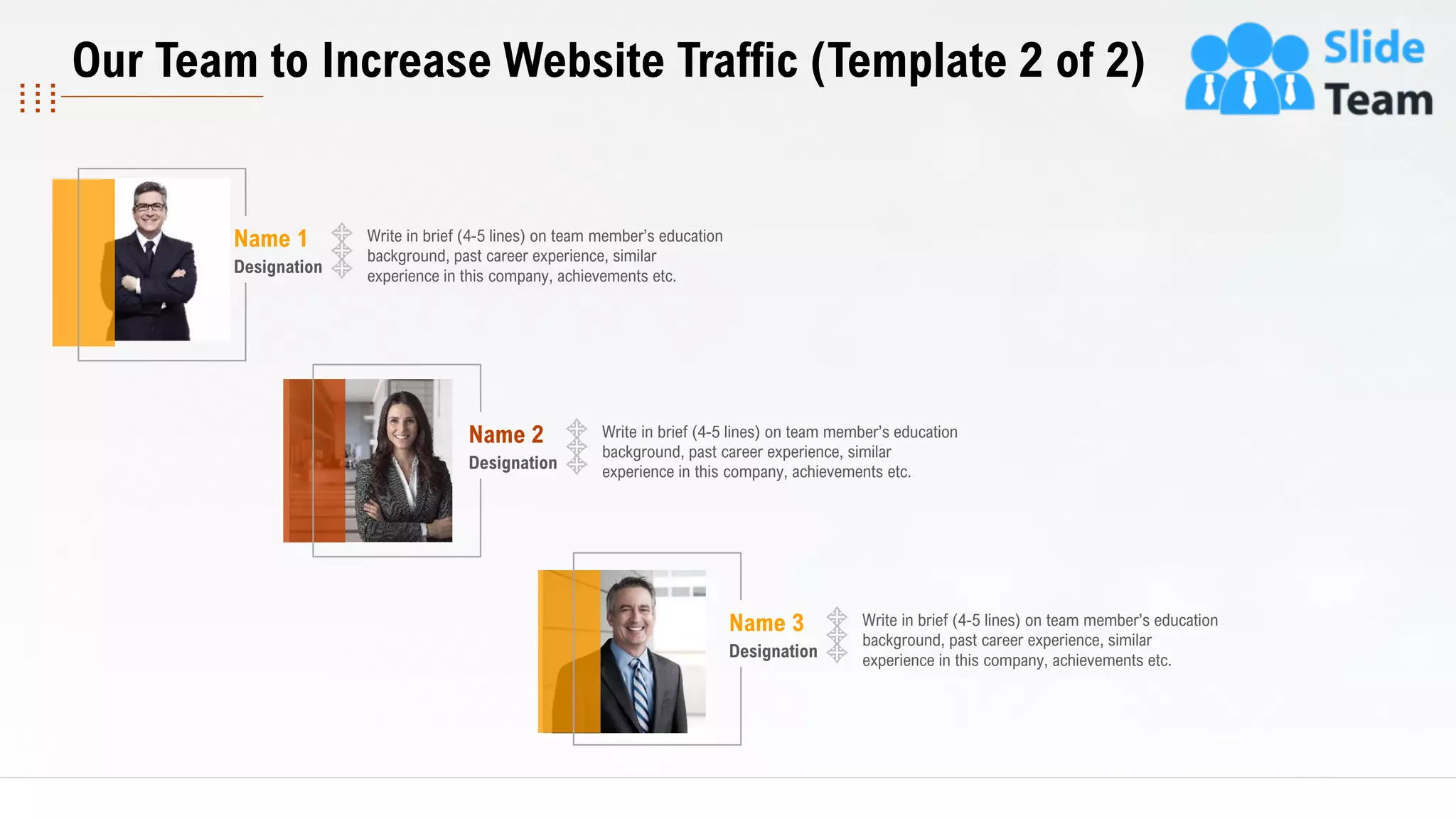 18
This slide is 100% editable. Adapt it to your needs and capture your audience's attention.
Write in brief (4-5 lines) on team member’s education
background, past career experience, similar
experience in this company, achievements etc.
Name 1
Designation
Write in brief (4-5 lines) on team member’s education
background, past career experience, similar
experience in this company, achievements etc.
Name 2
Designation
Write in brief (4-5 lines) on team member’s education
background, past career experience, similar
experience in this company, achievements etc.
Name 3
Designation
Our Team to Increase Website Traffic (Template 2 of 2)
 