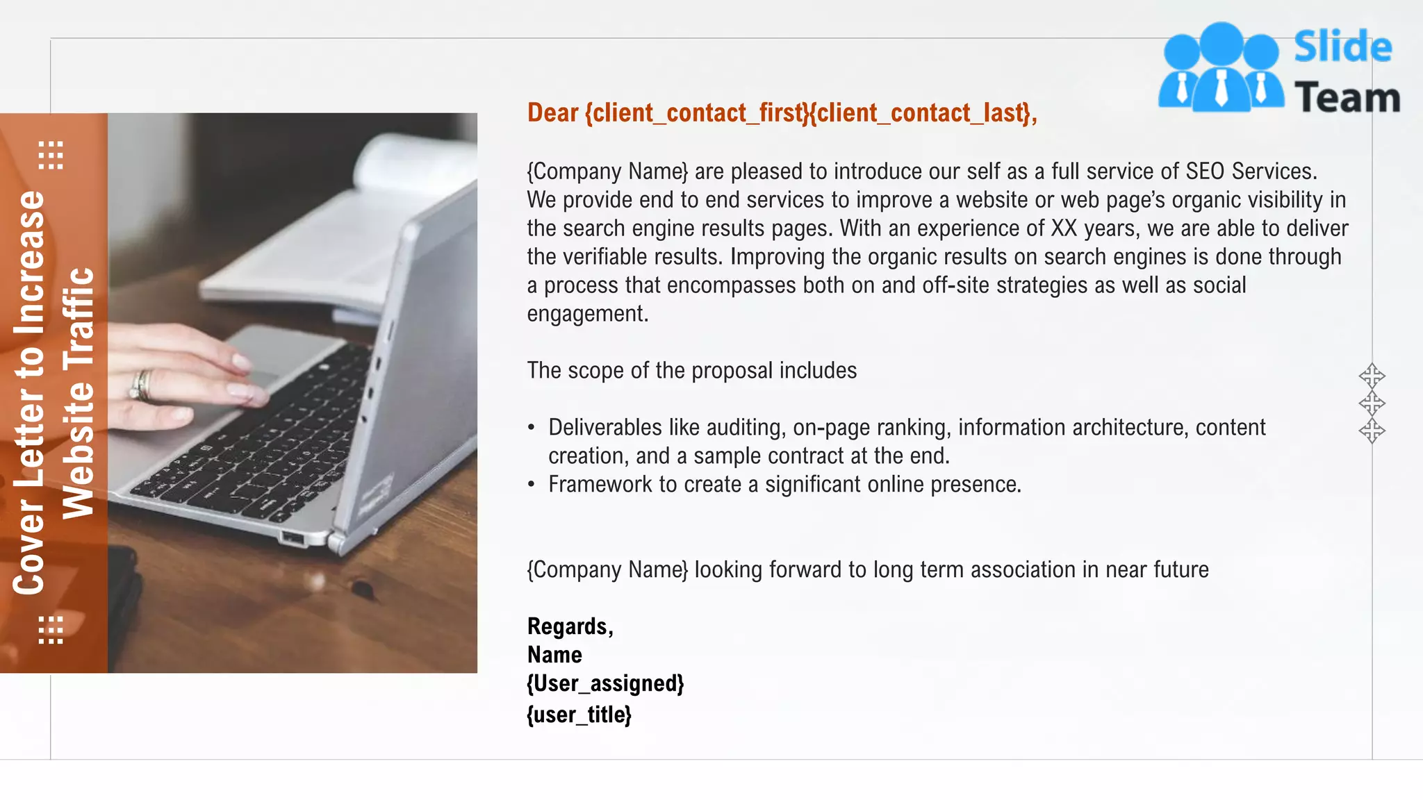 2
Dear {client_contact_first}{client_contact_last},
{Company Name} are pleased to introduce our self as a full service of SEO Services.
We provide end to end services to improve a website or web page’s organic visibility in
the search engine results pages. With an experience of XX years, we are able to deliver
the verifiable results. Improving the organic results on search engines is done through
a process that encompasses both on and off-site strategies as well as social
engagement.
The scope of the proposal includes
• Deliverables like auditing, on-page ranking, information architecture, content
creation, and a sample contract at the end.
• Framework to create a significant online presence.
{Company Name} looking forward to long term association in near future
Regards,
Name
{User_assigned}
{user_title}
CoverLettertoIncrease
WebsiteTraffic
 