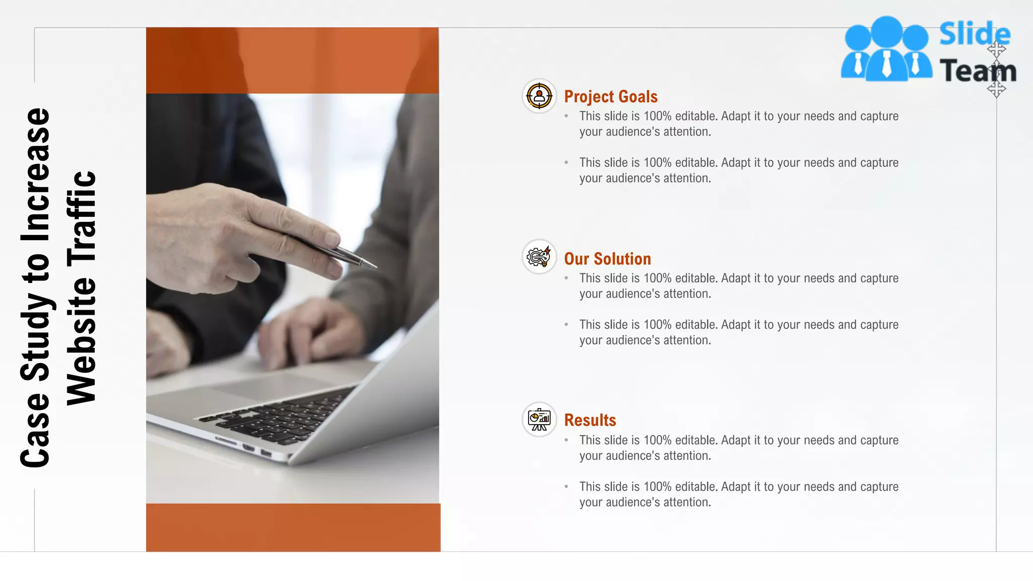 20
CaseStudytoIncrease
WebsiteTraffic Project Goals
• This slide is 100% editable. Adapt it to your needs and capture
your audience's attention.
• This slide is 100% editable. Adapt it to your needs and capture
your audience's attention.
Our Solution
• This slide is 100% editable. Adapt it to your needs and capture
your audience's attention.
• This slide is 100% editable. Adapt it to your needs and capture
your audience's attention.
Results
• This slide is 100% editable. Adapt it to your needs and capture
your audience's attention.
• This slide is 100% editable. Adapt it to your needs and capture
your audience's attention.
 