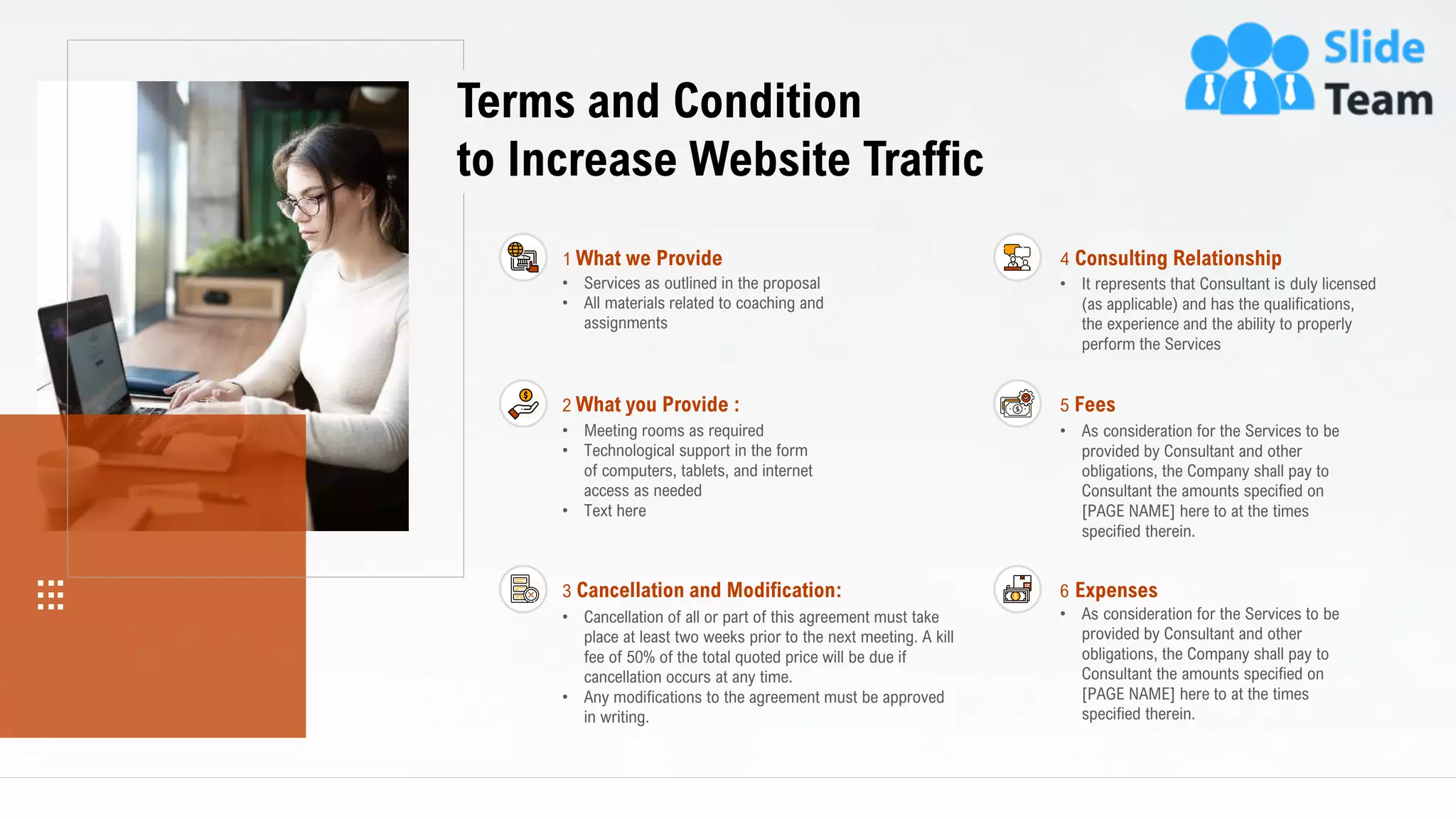 22
Terms and Condition
to Increase Website Traffic
• Services as outlined in the proposal
• All materials related to coaching and
assignments
1 What we Provide
3 Cancellation and Modification:
• Cancellation of all or part of this agreement must take
place at least two weeks prior to the next meeting. A kill
fee of 50% of the total quoted price will be due if
cancellation occurs at any time.
• Any modifications to the agreement must be approved
in writing.
4 Consulting Relationship
• It represents that Consultant is duly licensed
(as applicable) and has the qualifications,
the experience and the ability to properly
perform the Services
5 Fees
• As consideration for the Services to be
provided by Consultant and other
obligations, the Company shall pay to
Consultant the amounts specified on
[PAGE NAME] here to at the times
specified therein.
6 Expenses
• As consideration for the Services to be
provided by Consultant and other
obligations, the Company shall pay to
Consultant the amounts specified on
[PAGE NAME] here to at the times
specified therein.
2 What you Provide :
• Meeting rooms as required
• Technological support in the form
of computers, tablets, and internet
access as needed
• Text here
This slide is 100% editable. Adapt it to your needs and capture your audience's attention.
 