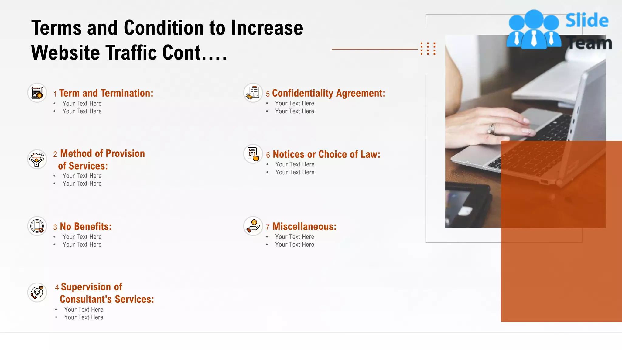 23
Terms and Condition to Increase
Website Traffic Cont.…
1 Term and Termination:
• Your Text Here
• Your Text Here
2 Method of Provision
of Services:
• Your Text Here
• Your Text Here
3 No Benefits:
• Your Text Here
• Your Text Here
4 Supervision of
Consultant’s Services:
• Your Text Here
• Your Text Here
7 Miscellaneous:
• Your Text Here
• Your Text Here
5 Confidentiality Agreement:
• Your Text Here
• Your Text Here
6 Notices or Choice of Law:
• Your Text Here
• Your Text Here
This slide is 100% editable. Adapt it to your needs and capture your audience's attention.
 