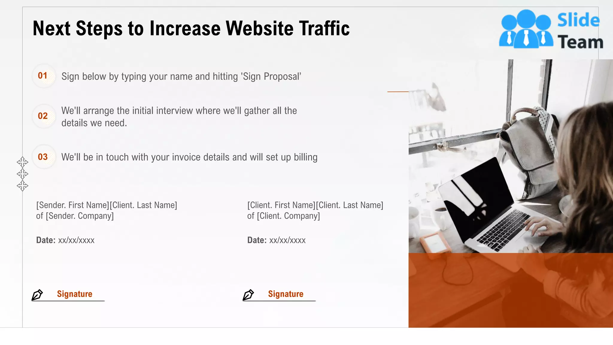 24
Next Steps to Increase Website Traffic
This slide is 100% editable. Adapt it to your needs and capture your audience's attention.
[Sender. First Name][Client. Last Name]
of [Sender. Company]
[Client. First Name][Client. Last Name]
of [Client. Company]
Date: xx/xx/xxxx Date: xx/xx/xxxx
Sign below by typing your name and hitting 'Sign Proposal’01
We'll arrange the initial interview where we'll gather all the
details we need.
02
We'll be in touch with your invoice details and will set up billing03
Signature Signature
 