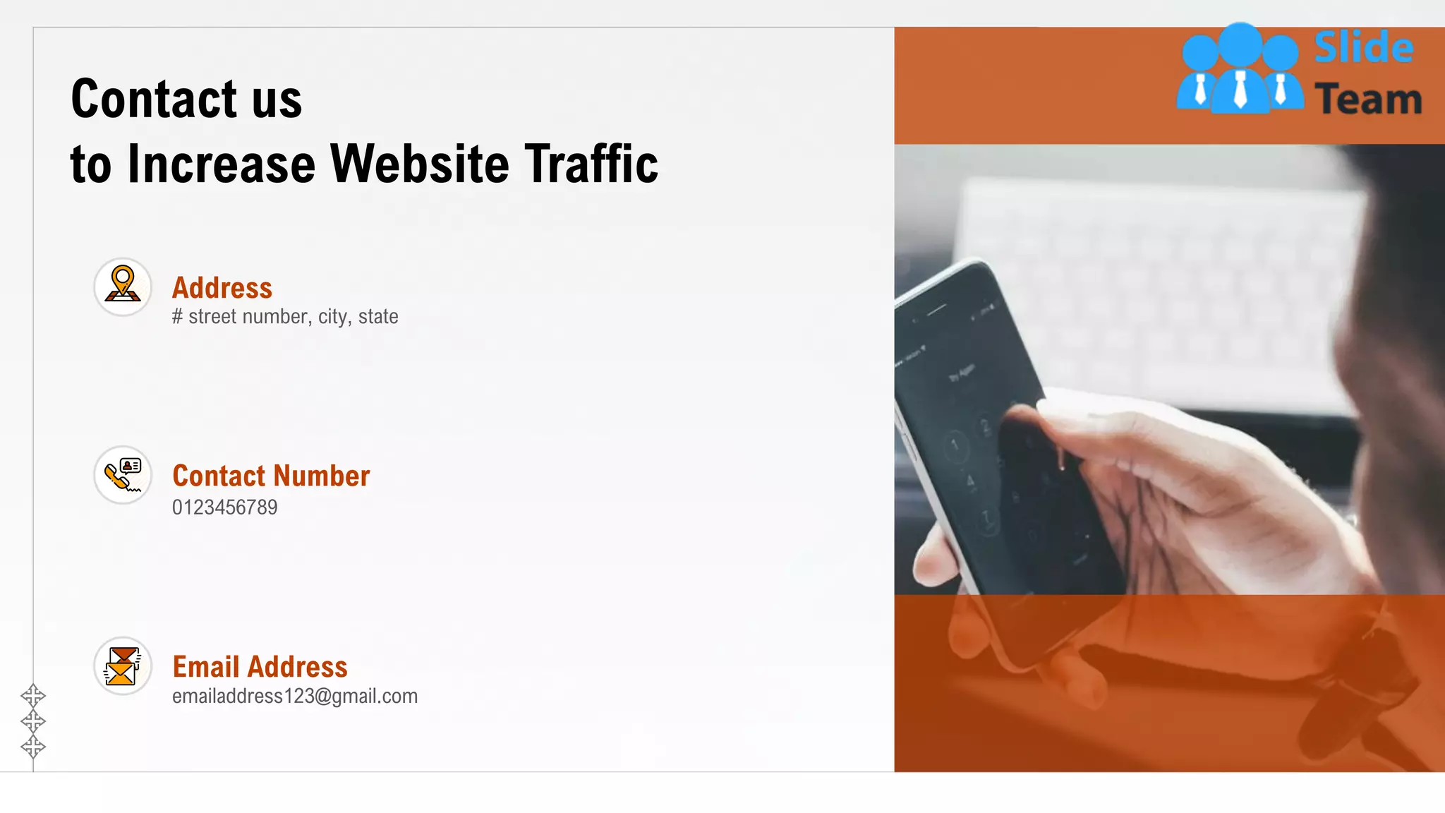 25
Contact us
to Increase Website Traffic
0123456789
Contact Number
# street number, city, state
Address
emailaddress123@gmail.com
Email Address
 