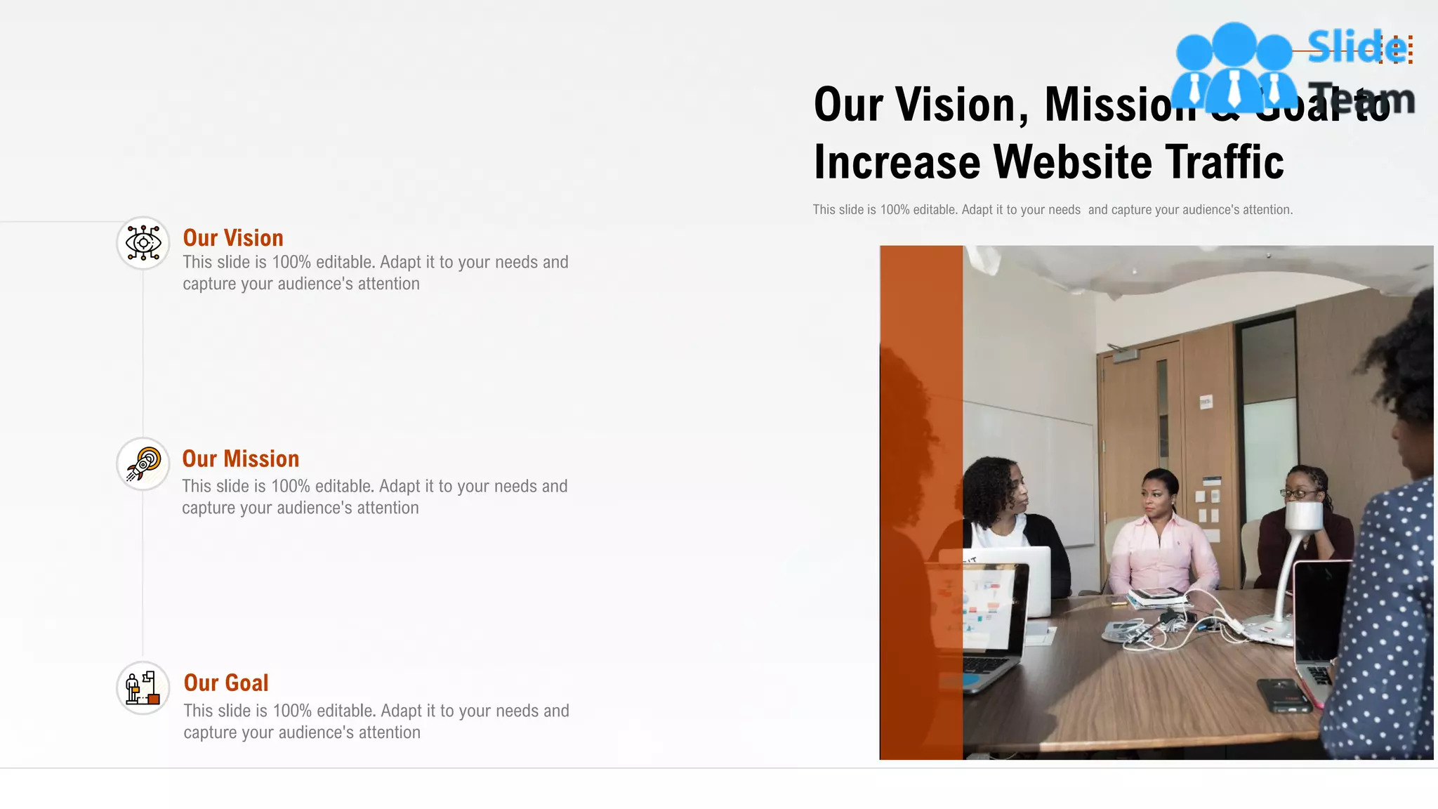 28
Our Vision, Mission & Goal to
Increase Website Traffic
This slide is 100% editable. Adapt it to your needs and capture your audience's attention.
Our Vision
This slide is 100% editable. Adapt it to your needs and
capture your audience's attention
Our Mission
This slide is 100% editable. Adapt it to your needs and
capture your audience's attention
Our Goal
This slide is 100% editable. Adapt it to your needs and
capture your audience's attention
 