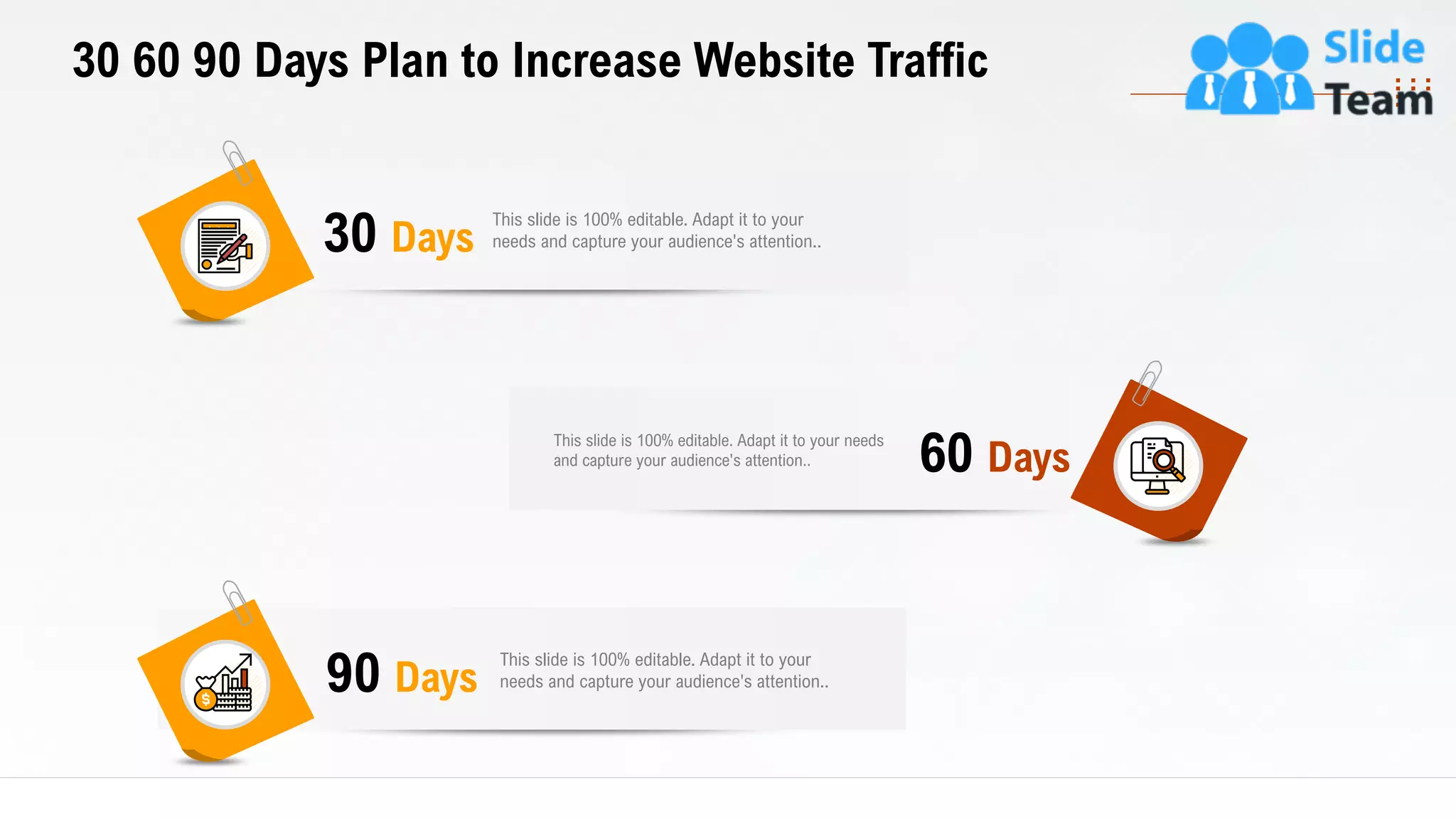 30 60 90 Days Plan to Increase Website Traffic
This slide is 100% editable. Adapt it to your
needs and capture your audience's attention..30 Days
This slide is 100% editable. Adapt it to your needs
and capture your audience's attention.. 60 Days
This slide is 100% editable. Adapt it to your
needs and capture your audience's attention..90 Days
29
 