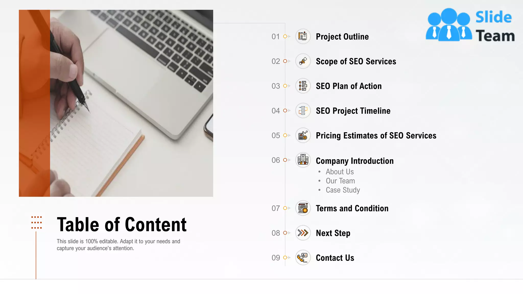 01 Project Outline
02 Scope of SEO Services
04 SEO Project Timeline
05 Pricing Estimates of SEO Services
07 Terms and Condition
08 Next Step
09 Contact Us
03 SEO Plan of Action
06
• About Us
• Our Team
• Case Study
Company Introduction
3
Table of Content
This slide is 100% editable. Adapt it to your needs and
capture your audience's attention.
 