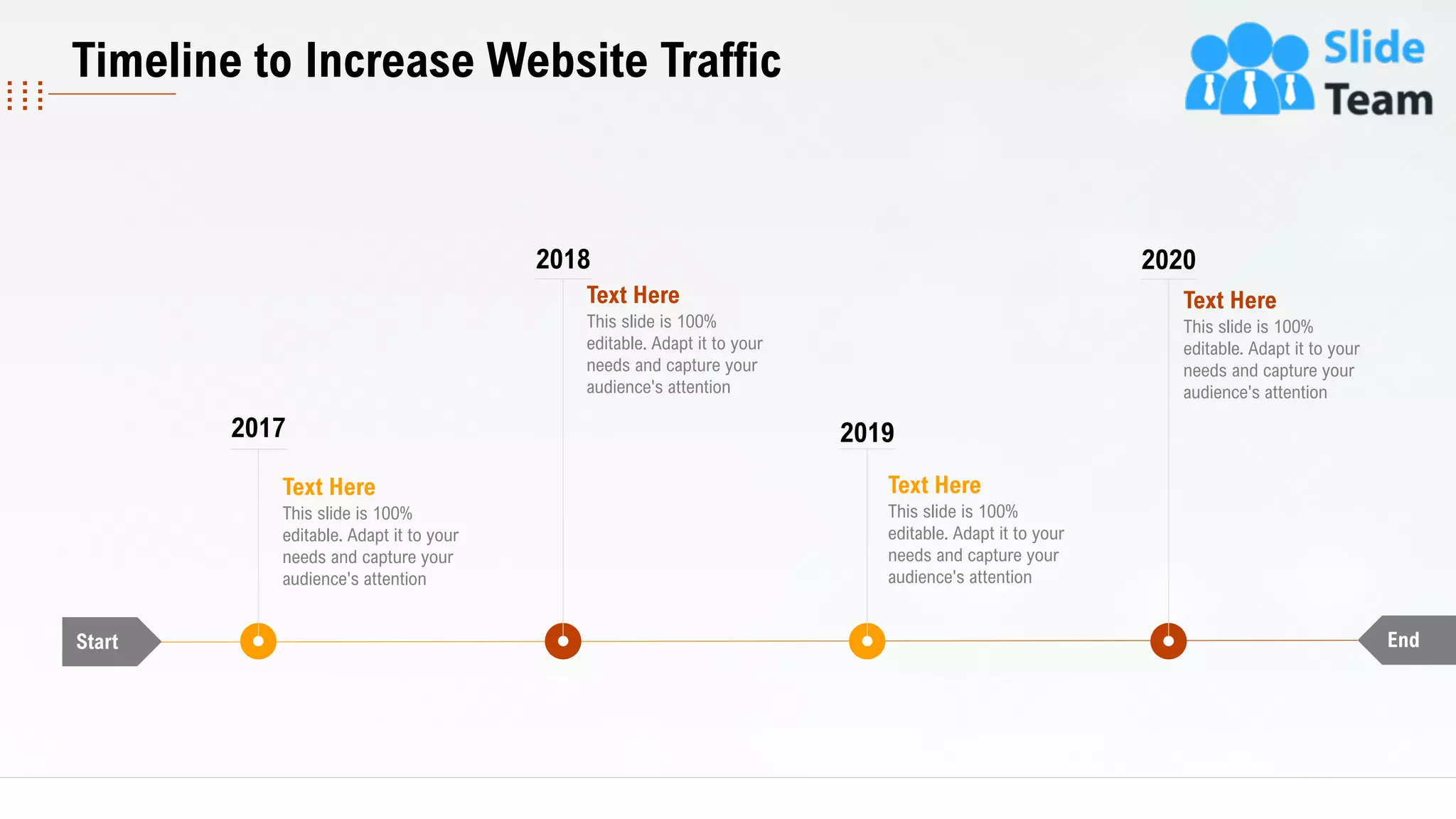 Timeline to Increase Website Traffic
Start End
Text Here
This slide is 100%
editable. Adapt it to your
needs and capture your
audience's attention
2017
2018
Text Here
This slide is 100%
editable. Adapt it to your
needs and capture your
audience's attention
2020
Text Here
This slide is 100%
editable. Adapt it to your
needs and capture your
audience's attention
2019
Text Here
This slide is 100%
editable. Adapt it to your
needs and capture your
audience's attention
30
 