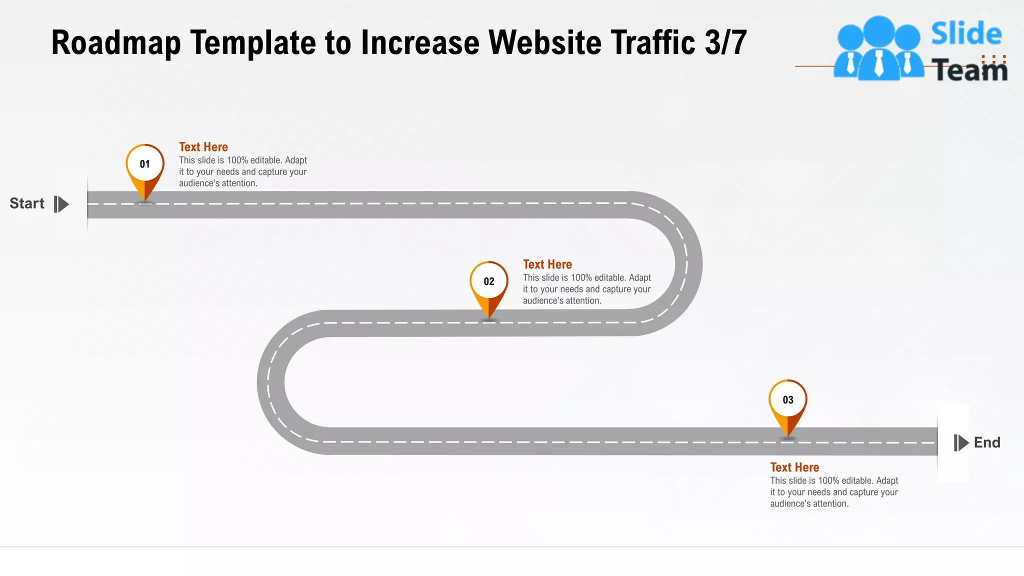 31
Roadmap Template to Increase Website Traffic 3/7
End
Start
This slide is 100% editable. Adapt
it to your needs and capture your
audience's attention.
Text Here
03
This slide is 100% editable. Adapt
it to your needs and capture your
audience's attention.
Text Here
02
This slide is 100% editable. Adapt
it to your needs and capture your
audience's attention.
Text Here
01
 