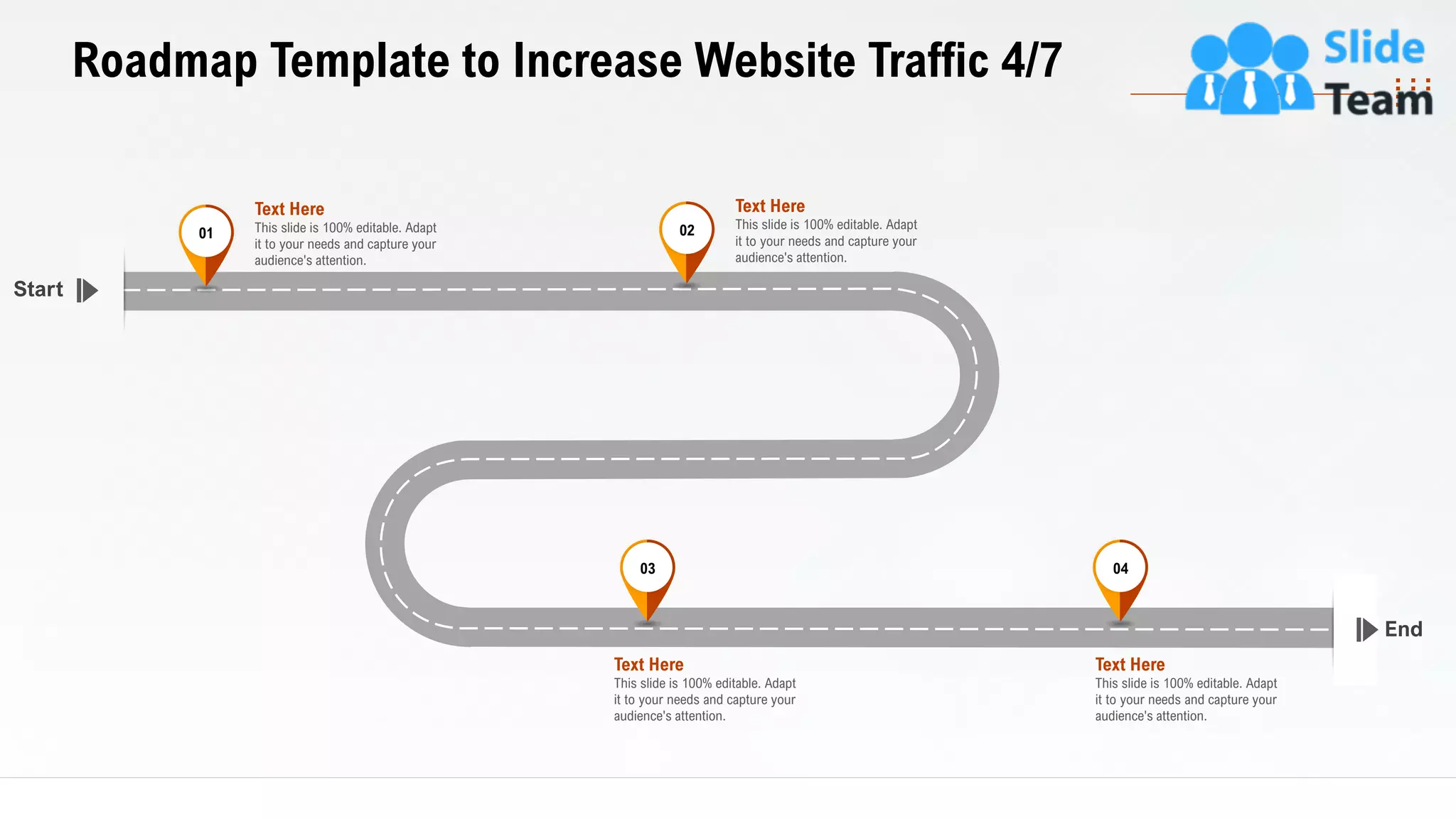 32
Roadmap Template to Increase Website Traffic 4/7
End
Start
This slide is 100% editable. Adapt
it to your needs and capture your
audience's attention.
Text Here
03
This slide is 100% editable. Adapt
it to your needs and capture your
audience's attention.
Text Here
04
This slide is 100% editable. Adapt
it to your needs and capture your
audience's attention.
Text Here
01
This slide is 100% editable. Adapt
it to your needs and capture your
audience's attention.
Text Here
02
 