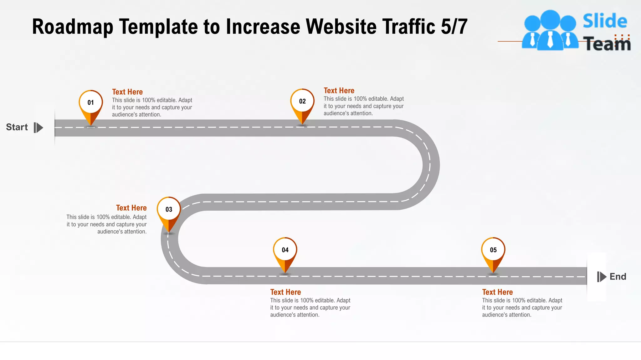 33
Roadmap Template to Increase Website Traffic 5/7
End
Start
This slide is 100% editable. Adapt
it to your needs and capture your
audience's attention.
Text Here 03
This slide is 100% editable. Adapt
it to your needs and capture your
audience's attention.
Text Here
04
This slide is 100% editable. Adapt
it to your needs and capture your
audience's attention.
Text Here
05
This slide is 100% editable. Adapt
it to your needs and capture your
audience's attention.
Text Here
01
This slide is 100% editable. Adapt
it to your needs and capture your
audience's attention.
Text Here
02
 