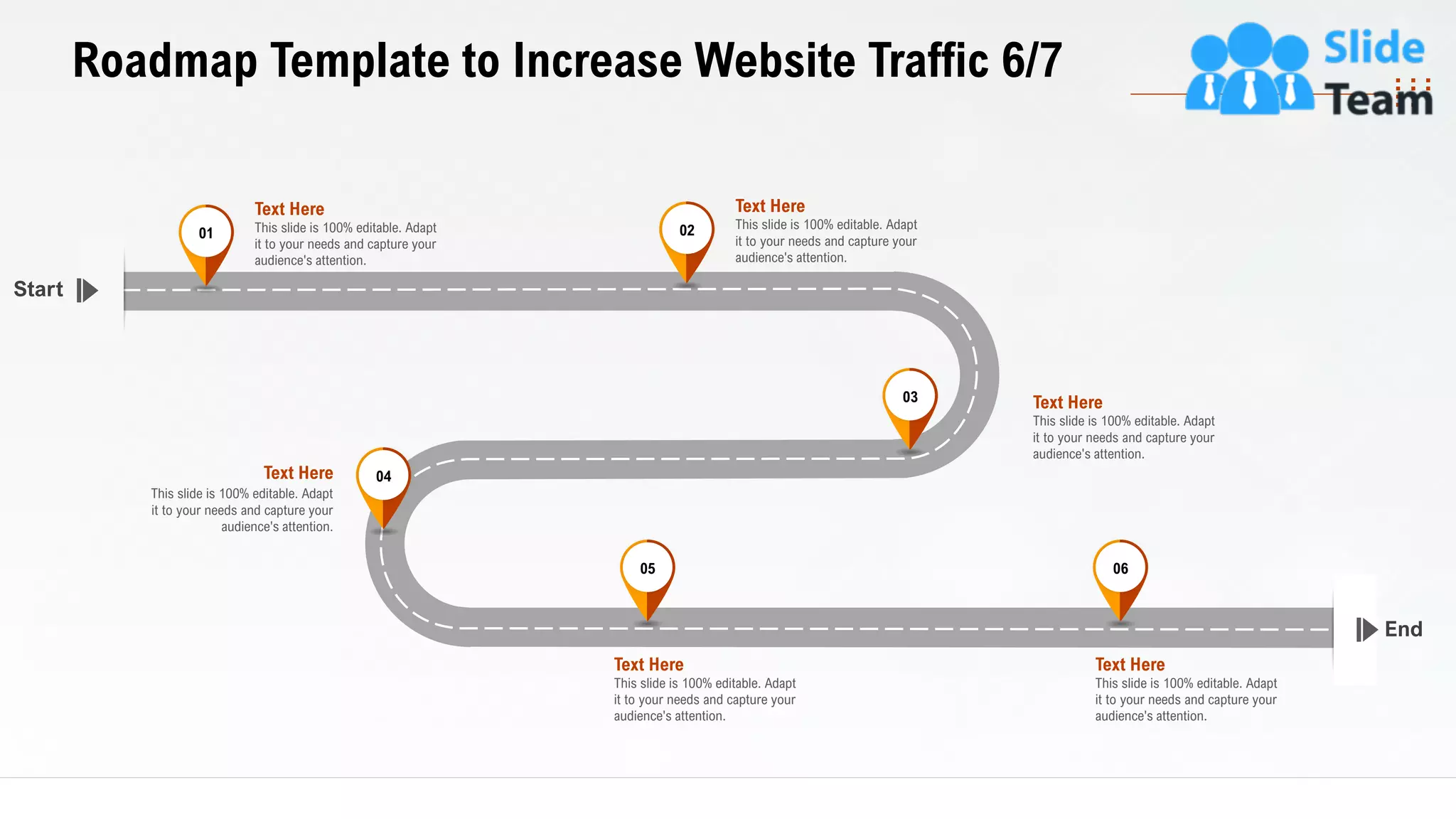34
Roadmap Template to Increase Website Traffic 6/7
End
Start
This slide is 100% editable. Adapt
it to your needs and capture your
audience's attention.
Text Here03
This slide is 100% editable. Adapt
it to your needs and capture your
audience's attention.
Text Here 04
This slide is 100% editable. Adapt
it to your needs and capture your
audience's attention.
Text Here
05
This slide is 100% editable. Adapt
it to your needs and capture your
audience's attention.
Text Here
06
This slide is 100% editable. Adapt
it to your needs and capture your
audience's attention.
Text Here
01
This slide is 100% editable. Adapt
it to your needs and capture your
audience's attention.
Text Here
02
 