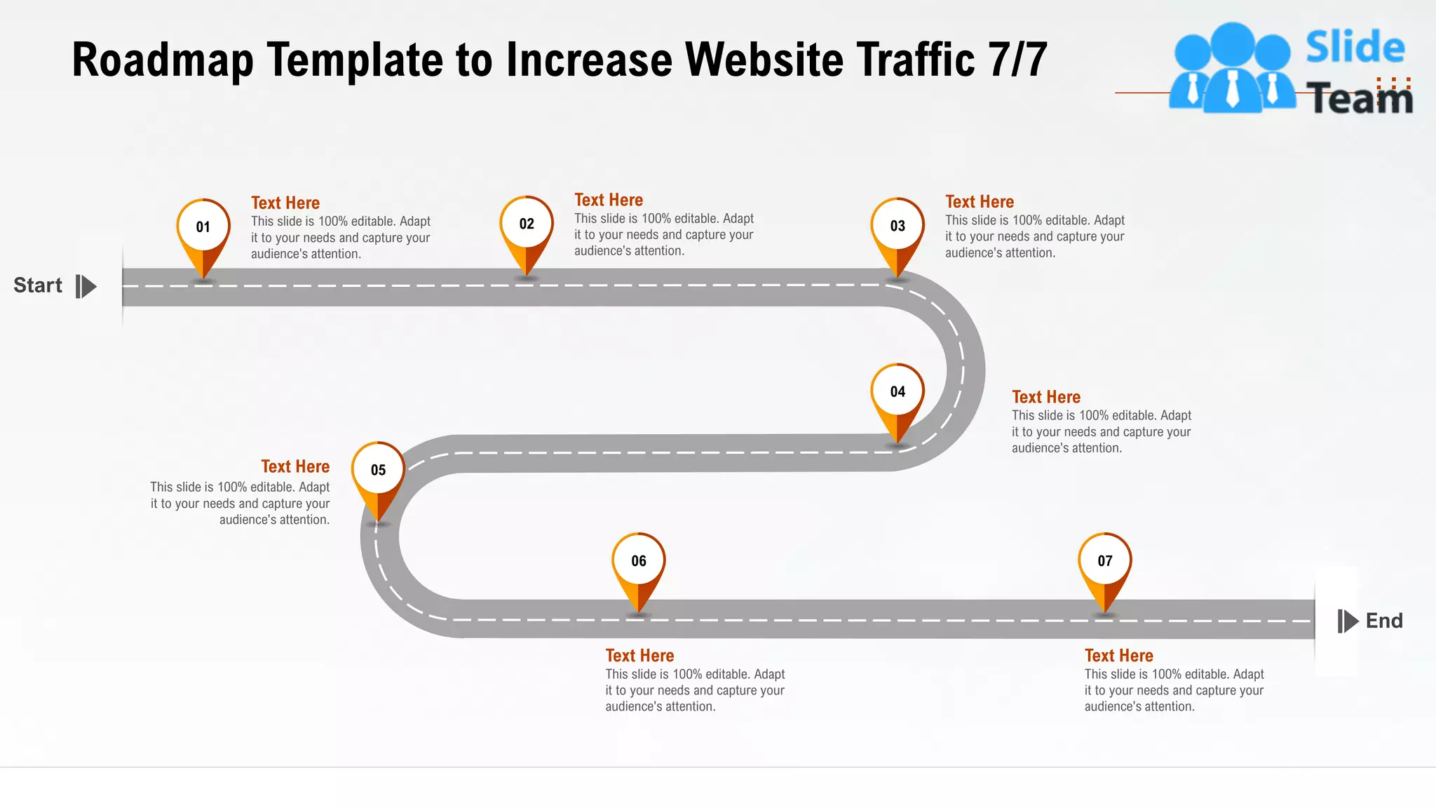 35
End
Start
This slide is 100% editable. Adapt
it to your needs and capture your
audience's attention.
Text Here
01
This slide is 100% editable. Adapt
it to your needs and capture your
audience's attention.
Text Here
02 This slide is 100% editable. Adapt
it to your needs and capture your
audience's attention.
Text Here
03
This slide is 100% editable. Adapt
it to your needs and capture your
audience's attention.
Text Here04
This slide is 100% editable. Adapt
it to your needs and capture your
audience's attention.
Text Here 05
This slide is 100% editable. Adapt
it to your needs and capture your
audience's attention.
Text Here
06
This slide is 100% editable. Adapt
it to your needs and capture your
audience's attention.
Text Here
07
Roadmap Template to Increase Website Traffic 7/7
 
