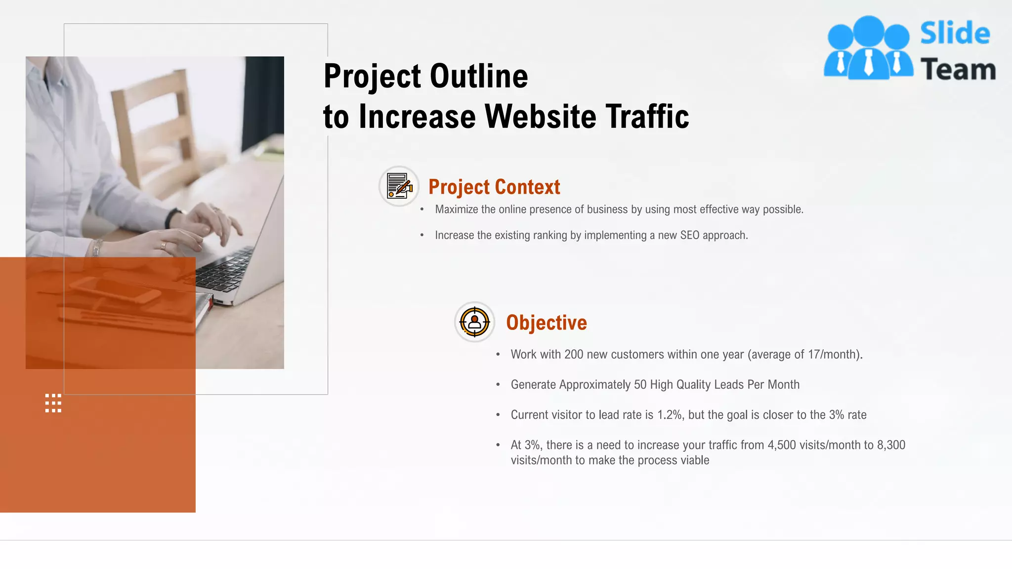 5
Project Outline
to Increase Website Traffic
Project Context
• Maximize the online presence of business by using most effective way possible.
• Increase the existing ranking by implementing a new SEO approach.
• Work with 200 new customers within one year (average of 17/month).
• Current visitor to lead rate is 1.2%, but the goal is closer to the 3% rate
• At 3%, there is a need to increase your traffic from 4,500 visits/month to 8,300
visits/month to make the process viable
• Generate Approximately 50 High Quality Leads Per Month
Objective
This slide is 100% editable. Adapt it to your needs and capture your audience's attention.
 