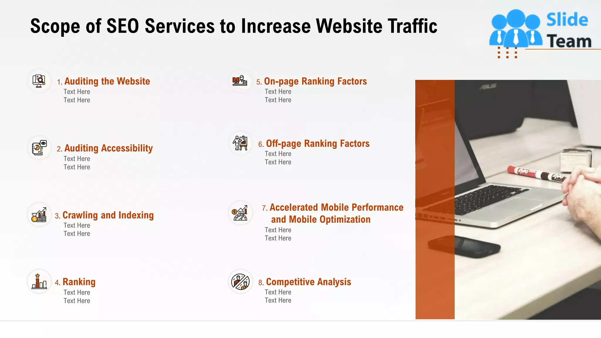 7
Scope of SEO Services to Increase Website Traffic
This slide is 100% editable. Adapt it to your needs and capture your audience's attention.
1. Auditing the Website
Text Here
Text Here
2. Auditing Accessibility
Text Here
Text Here
3. Crawling and Indexing
Text Here
Text Here
4. Ranking
Text Here
Text Here
5. On-page Ranking Factors
Text Here
Text Here
6. Off-page Ranking Factors
Text Here
Text Here
7. Accelerated Mobile Performance
and Mobile Optimization
Text Here
Text Here
8. Competitive Analysis
Text Here
Text Here
 