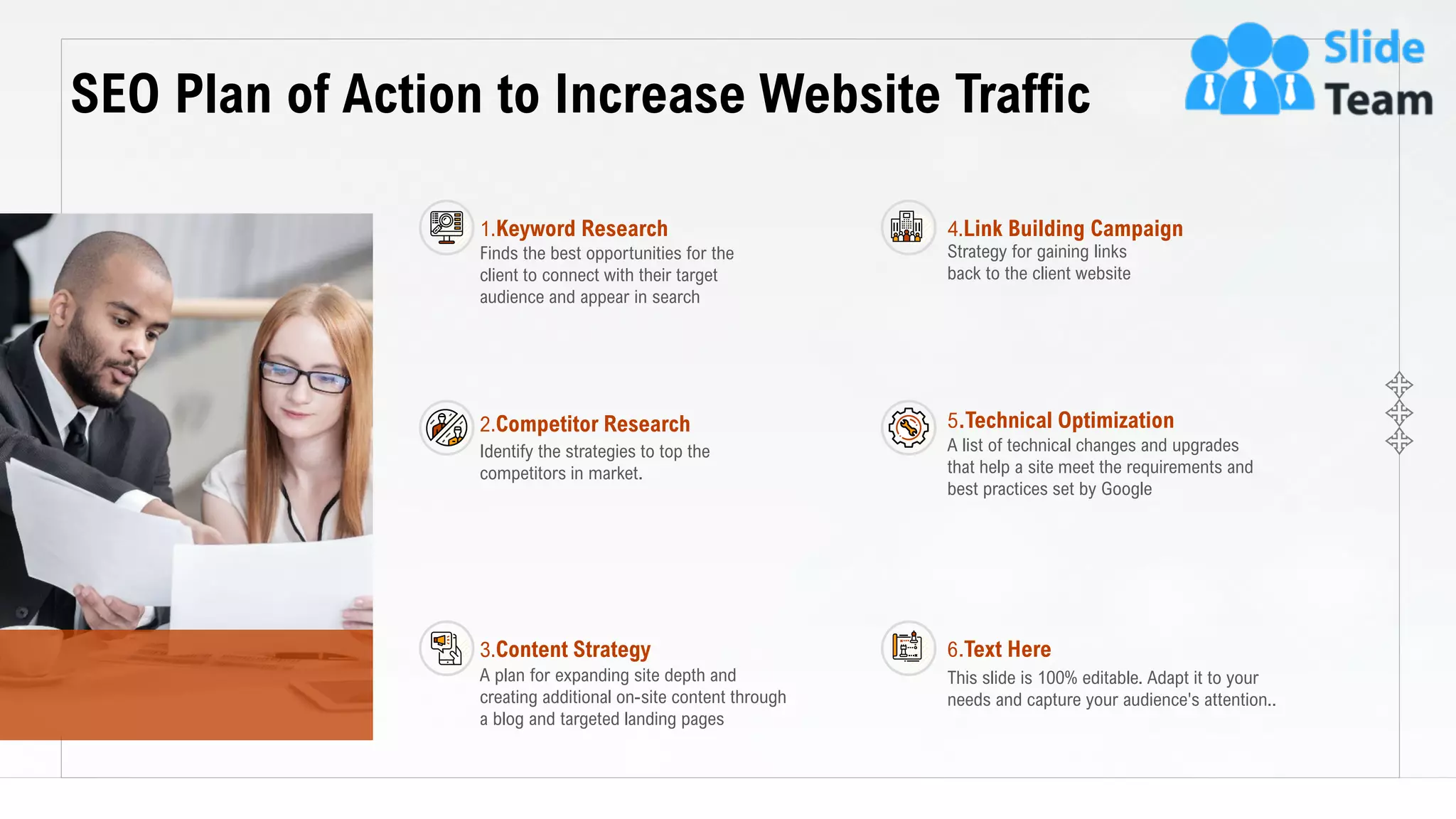9
SEO Plan of Action to Increase Website Traffic
This slide is 100% editable. Adapt it to your needs and capture your audience's attention.
Finds the best opportunities for the
client to connect with their target
audience and appear in search
1.Keyword Research
Identify the strategies to top the
competitors in market.
2.Competitor Research
A plan for expanding site depth and
creating additional on-site content through
a blog and targeted landing pages
3.Content Strategy
This slide is 100% editable. Adapt it to your
needs and capture your audience's attention..
6.Text Here
Strategy for gaining links
back to the client website
4.Link Building Campaign
A list of technical changes and upgrades
that help a site meet the requirements and
best practices set by Google
5.Technical Optimization
 