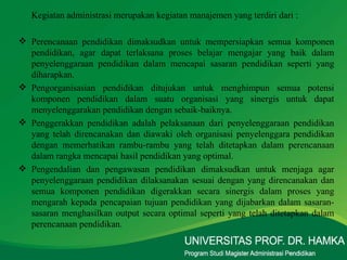 Kegiatan administrasi merupakan kegiatan manajemen yang terdiri dari : Perencanaan pendidikan dimaksudkan untuk mempersiapkan semua komponen pendidikan, agar dapat terlaksana proses belajar mengajar yang baik dalam penyelenggaraan pendidikan dalam mencapai sasaran pendidikan seperti yang diharapkan. Pengorganisasian pendidikan ditujukan untuk menghimpun semua potensi komponen pendidikan dalam suatu organisasi yang sinergis untuk dapat menyelenggarakan pendidikan dengan sebaik-baiknya. Penggerakkan pendidikan adalah pelaksanaan dari penyelenggaraan pendidikan yang telah direncanakan dan diawaki oleh organisasi penyelenggara pendidikan dengan memerhatikan rambu-rambu yang telah ditetapkan dalam perencanaan dalam rangka mencapai hasil pendidikan yang optimal. Pengendalian dan pengawasan pendidikan dimaksudkan untuk menjaga agar penyelenggaraan pendidikan dilaksanakan sesuai dengan yang direncanakan dan semua komponen pendidikan digerakkan secara sinergis dalam proses yang mengarah kepada pencapaian tujuan pendidikan yang dijabarkan dalam sasaran-sasaran menghasilkan output secara optimal seperti yang telah ditetapkan dalam perencanaan pendidikan. 