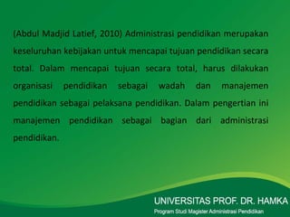 (Abdul Madjid Latief, 2010) Administrasi pendidikan merupakan keseluruhan kebijakan untuk mencapai tujuan pendidikan secara total. Dalam mencapai tujuan secara total, harus dilakukan organisasi pendidikan sebagai wadah dan manajemen pendidikan sebagai pelaksana pendidikan. Dalam pengertian ini manajemen pendidikan sebagai bagian dari administrasi pendidikan. 