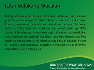 Latar Belakang Masalah Seiring dengan perkembangan teknologi informasi yang semakin pesat dan sesuai dengan UU Sistem Informasi, kebutuhan akan suatu konsep pengelolaan administrasi pendidikan berbasis Teknologi Informasi (TI) menjadi tak terelakkan lagi, tak terkecuali bagi FKUI Jakarta. Kebutuhan profesionalisme bagi staf administrasi pendidikan untuk memulai dan merubah paradigma yang lama dengan yang baru dalam hal penguasaan sistem informasi juga harus di lakukan. Selama ini dampak dari kurangnya menerima perubahan sistem informasi dapat terlihat dari gejala-gejala. 