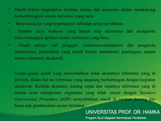 Masih belum lengkapnya fasilitas sarana dan prasarana dalam mendukung berkembangnya sistem informasi yang baru. Motivasi kerja yang berpengaruh terhadap setiap perubahan. Sumber daya manusia yang belum siap menerima dan mengelola berkembangnya aplikasi sistem informasi yang baru.  Masih adanya staf pengajar, mahasiswa-mahasiswi dan pengelola administrasi pendidikan yang masih belum memahami pentingnya sarana sistem informasi akademik.  Gejala-gejala inilah yang menyebabkan tidak akuratnya informasi yang di peroleh, dalam hal ini informasi yang langsung berhubungan dengan kegiatan akademik. Ketidak akuratan, kurang cepat dan tepatnya informasi yang di terima serta manajemen organisasi yang tidak sesuai dengan S tandart Operasional Prosedure  (SOP) menyebabkan masih di rasakan kurang dan harus ada pembenahan secara bertahap. 