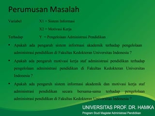 Variabel X1 = Sistem Informasi X2 = Motivasi Kerja Terhadap Y  = Pengelolaan Administrasi Pendidikan Apakah ada pengaruh sistem informasi akademik terhadap pengelolaan  administrasi pendidikan di Fakultas Kedokteran Universitas Indonesia ? Apakah ada pengaruh motivasi kerja staf administrasi pendidikan terhadap pengelolaan administrasi pendidikan di Fakultas Kedokteran Universitas Indonesia ? Apakah ada pengaruh sistem informasi akademik dan motivasi kerja staf administrasi pendidikan secara bersama-sama terhadap pengelolaan administrasi pendidikan di Fakultas Kedokteran Universitas Indonesia ? Perumusan Masalah 