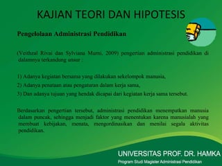 KAJIAN TEORI DAN HIPOTESIS Pengelolaan Administrasi Pendidikan (Veithzal Rivai dan Sylviana Murni, 2009) pengertian administrasi pendidikan di dalamnya terkandung unsur :  1) Adanya kegiatan bersama yang dilakukan sekelompok manusia,  2) Adanya penataan atau pengaturan dalam kerja sama, 3) Dan adanya tujuan yang hendak dicapai dari kegiatan kerja sama tersebut. Berdasarkan pengertian tersebut, administrasi pendidikan menempatkan manusia dalam puncak, sehingga menjadi faktor yang menentukan karena manusialah yang membuat kebijakan, menata, mengordinasikan dan menilai segala aktivitas pendidikan.  
