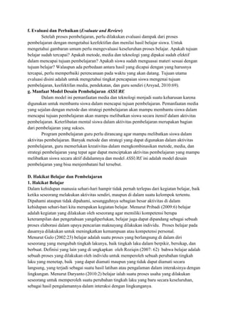 f. Evaluasi dan Perbaikan (Evaluate and Review)
Setelah proses pembelajaran, perlu dilakukan evaluasi dampak dari proses
pembelajaran dengan mengetahui keefektifan dan menilai hasil belajar siswa. Untuk
mengetahui gambaran umum perlu mengevaluasi keseluruhan proses belajar. Apakah tujuan
belajar sudah tercapai? Apakah metode, media dan teknologi yang dipakai sudah efektif
dalam mencapai tujuan pembelajaran? Apakah siswa sudah menguasai materi sesuai dengan
tujuan belajar? Walaupun ada perbedaan antara hasil yang dicapai dengan yang harusnya
tercapai, perlu memperbaiki perencanaan pada waktu yang akan datang. Tujuan utama
evaluasi disini adalah untuk mengetahui tingkat pencapaian siswa mengenai tujuan
pembelajaran, keefektifan media, pendekatan, dan guru sendiri (Arsyad, 2010:69).
g. Manfaat Model Desain Pembelajaran ASSURE
Dalam model ini pemanfaatan media dan teknologi menjadi suatu keharusan karena
digunakan untuk membantu siswa dalam mencapai tujuan pembelajaran. Pemanfaatan media
yang sejalan dengan metode dan strategi pembelajaran akan mampu membantu siswa dalam
mencapai tujuan pembelajaran akan mampu melibatkan siswa secara itensif dalam aktivitas
pembelajaran. Keterlibatan mental siswa dalam aktivitas pembelajaran merupakan bagian
dari pembelajaran yang sukses.
Program pembelajaran guru perlu dirancang agar mampu melibatkan siswa dalam
aktivitas pembelajaran. Banyak metode dan strategi yang dapat digunakan dalam aktivitas
pembelajaran, guru memerlukan kreativitas dalam mengkombinasikan metode, media, dan
strategi pembelajaran yang tepat agar dapat menciptakan aktivitas pembelajaran yang mampu
melibatkan siswa secara aktif didalamnya dan model ASSURE ini adalah model desain
pembelajaran yang bisa menjembatani hal tersebut.
D. Hakikat Belajar dan Pembelajaran
1. Hakikat Belajar
Dalam kehidupan manusia sehari-hari hampir tidak pernah terlepas dari kegiatan belajar, baik
ketika seseorang melakukan aktivitas sendiri, maupun di dalam suatu kelompok tertentu.
Dipahami ataupun tidak dipahami, sesungguhnya sebagian besar aktivitas di dalam
kehidupan sehari-hari kita merupakan kegiatan belajar. Menurut Pribadi (2009:6) belajar
adalah kegiatan yang dilakukan oleh seseorang agar memiliki kompetensi berupa
keterampilan dan pengetahuan yangdiperlukan, belajar juga dapat dipandang sebagai sebuah
proses elaborasi dalam upaya pencarian maknayang dilakukan individu. Proses belajar pada
dasarnya dilakukan untuk meningkatkan kemampuan atau kompetensi personal.
Menurut Gulo (2002:23) belajar adalah suatu proses yang berlangsung di dalam diri
seseorang yang mengubah tingkah lakunya, baik tingkah laku dalam berpikir, bersikap, dan
berbuat. Definisi yang lain yang di ungkapkan oleh Roziqin (2007: 62) bahwa belajar adalah
sebuah proses yang dilakukan oleh individu untuk memperoleh sebuah perubahan tingkah
laku yang menetap, baik yang dapat diamati maupun yang tidak dapat diamati secara
langsung, yang terjadi sebagai suatu hasil latihan atau pengalaman dalam interaksinya dengan
lingkungan. Menurut Daryanto (2010:2) belajar ialah suatu proses usaha yang dilakukan
seseorang untuk memperoleh suatu perubahan tingkah laku yang baru secara keseluruhan,
sebagai hasil pengalamannya dalam interaksi dengan lingkunganya.

 