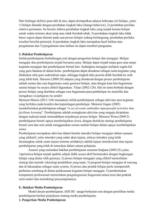 Dari berbagai definisi para ahli di atas, dapat disimpulkan adanya beberapa ciri belajar, yaitu:
1) belajar ditandai dengan perubahan tingkah laku (change behavior), 2) perubahan perilaku
relative permanen. Ini berarti, bahwa perubahan tingkah laku yang terjadi karena belajar
untuk waktu tertentu akan tetap atau tidak berubah-ubah, 3) perubahan tingkah laku tidak
harus segera dapat diamati pada saat proses belajar sedang berlangsung, perubahan perilaku
tersebut bersifat potensial, 4) perubahan tingkah laku merupakan hasil latihan atau
pengalaman dan 5) pengalaman atau latihan itu dapat memberi penguatan.
2. Hakikat Pembelajaran
Istilah pembelajaran berhubungan erat dengan pengertian belajar dan mengajar. Belajar
mengajar dan pembelajaran terjadi bersama-sama. Belajar dapat terjadi tanpa guru atau tanpa
kegiatan mengajar dan pembelajaran formal lain. Sedangkan mengajar meliputi segala hal
yang guru lakukan di dalam kelas. pembelajaran dapat dimaknai sebagai suatu kegiatan yang
dilakukan oleh guru sedemikian rupa, sehingga tingkah laku peserta didik berubah ke arah
yang lebih baik. Darsono (2000:24) adapun yang dimaksud dengan proses pembelajaran
adalah sarana dan cara bagaimana suatu generasi belajar, atau dengan kata lain bagaimana
sarana belajar itu secara efektif digunakan. Tilaar (2002:128). Hal ini tentu berbeda dengan
proses belajar yang diartikan sebagai cara bagaimana para pembelajar itu memiliki dan
mengakses isi pelajaran itu sendiri
Menurut Miarso (2011:144) memaknai istilah pembelajaran sebagai aktivitas atau kegiatan
yang berfokus pada kondisi dan kepentingan pembelajar. Menurut Gagne (2005)
mendefinisikan pembelajaran sebagai “a set of events embeddee inpurposeful activities that
facilitate leraning”. Pembelajaran adalah serangkaian aktivitas yang sengaja diciptakan
dengan maksud untuk memudahkan terjadinyan proses belajar. Menurut Wena (2009:2)
pembelajaran berarti upaya membelajarkan siswa, dengan demikian startegi pembelajaran
berarti cara dan seni untuk menggunakan semua sumber belajar dalam upaya membelajarkan
siswa.
Pembelajaran merupakan aktivitas dalam bentuk interaksi belajar mengajar dalam suasana
yang edukatif, yaitu interaksi yang sadar akan tujuan, artinya interaksi yang telah
dicanangkan untuk suatu tujuan tertentu setidaknya adalah tujuan instruksional atau tujuan
pembelajaran yang telah di rumuskan dalam satuan pelajaran.
Asumsi yang melandasi hakikat pembelajaran menurut Sudjana (2005:25) yaitu:
1)peristiwa belajar terjadi apabila subjek didik secara aktif berinteraksi dengan lingkungan
belajar yang diatur oleh gurunya, 2) proses belajar-mengajar yang efektif memerlukan
strategi dan metode/ teknologi pendidikan yang tepat, 3) program belajar mengajar di rancang
dan di laksanakan sebagai suatu system, 4) proses dan produk belajar perlu memperoleh
perhatian seimbang di dalam pelaksanaan kegiatan belajar mengajar, 5) pembentukan
kompetensi professional memerlukan pengintegrasian fungsional antara teori dan praktek
serta materi dan metodologi penyampaiannya.
E. Hakikat Media Pembelajaran
Model desain pembelajaran ASSURE sangat berkaitan erat dengan pemilihan media
pembelajaran berikut penjelasan tentang media pembelajaran.
1. Pengertian Media Pembelajaran

 