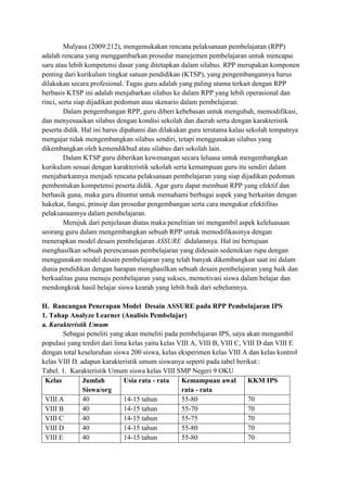 Mulyasa (2009:212), mengemukakan rencana pelaksanaan pembelajaran (RPP)
adalah rencana yang menggambarkan prosedur manejemen pembelajaran untuk mencapai
saru atau lebih kompetensi dasar yang ditetapkan dalam silabus. RPP merupakan komponen
penting dari kurikulum tingkat satuan pendidikan (KTSP), yang pengembangannya harus
dilakukan secara profesional. Tugas guru adalah yang paling utama terkait dengan RPP
berbasis KTSP ini adalah menjabarkan silabus ke dalam RPP yang lebih operasional dan
rinci, serta siap dijadikan pedoman atau skenario dalam pembelajaran.
Dalam pengembangan RPP, guru diberi kebebasan untuk mengubah, memodifikasi,
dan menyesuaikan silabus dengan kondisi sekolah dan daerah serta dengan karakteristik
peserta didik. Hal ini harus dipahami dan dilakukan guru terutama kalau sekolah tempatnya
mengajar tidak mengembangkan silabus sendiri, tetapi menggunakan silabus yang
dikembangkan oleh kemendikbud atau silabus dari sekolah lain.
Dalam KTSP guru diberikan kewenangan secara leluasa untuk mengembangkan
kurikulum sesuai dengan karakteristik sekolah serta kemampuan guru itu sendiri dalam
menjabarkannya menjadi rencana pelaksanaan pembelajaran yang siap dijadikan pedoman
pembentukan kompetensi peserta didik. Agar guru dapat membuat RPP yang efektif dan
berhasik guna, maka guru dituntut untuk memahami berbagai aspek yang berkaitan dengan
hakekat, fungsi, prinsip dan prosedur pengembangan serta cara mengukur efektifitas
pelaksanaannya dalam pembelajaran.
Merujuk dari penjelasan diatas maka penelitian ini mengambil aspek keleluasaan
seorang guru dalam mengembangkan sebuah RPP untuk memodifikasinya dengan
menerapkan model desain pembelajaran ASSURE didalamnya. Hal ini bertujuan
menghasilkan sebuah perencanaan pembelajaran yang didesain sedemikian rupa dengan
menggunakan model desain pembelajaran yang telah banyak dikembangkan saat ini dalam
dunia pendidikan dengan harapan menghasilkan sebuah desain pembelajaran yang baik dan
berkualitas guna menuju pembelajaran yang sukses, memotivasi siswa dalam belajar dan
mendongkrak hasil belajar siswa kearah yang lebih baik dari sebelumnya.
H. Rancangan Penerapan Model Desain ASSURE pada RPP Pembelajaran IPS
1. Tahap Analyze Learner (Analisis Pembelajar)
a. Karakteristik Umum
Sebagai peneliti yang akan meneliti pada pembelajaran IPS, saya akan mengambil
populasi yang terdiri dari lima kelas yaitu kelas VIII A, VIII B, VIII C, VIII D dan VIII E
dengan total keseluruhan siswa 200 siswa, kelas eksperimen kelas VIII A dan kelas kontrol
kelas VIII D. adapun karakteristik umum siswanya seperti pada tabel berikut :
Tabel. 1. Karakteristik Umum siswa kelas VIII SMP Negeri 9 OKU
Kelas
Jumlah
Usia rata - rata
Kemampuan awal
KKM IPS
Siswa/org
rata - rata
VIII A
40
14-15 tahun
55-80
70
VIII B
40
14-15 tahun
55-70
70
VIII C
40
14-15 tahun
55-75
70
VIII D
40
14-15 tahun
55-80
70
VIII E
40
14-15 tahun
55-80
70

 