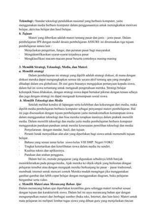 Teknologi : Standar teknologi pendidikan nasional yang berbasis komputer, yaitu
menggunakan media berbasis komputer dalam penggunaannya untuk meningkatkan motivasi
belajar, aktivitas belajar dan hasil belajar.
b. Tujuan
Materi yang diberikan adalah materi tentang pasar dan jenis – jenis pasar. Dalam
pembelajaran IPS dengan model desain pembelajaran ASSURE ini dirumuskan tiga tujuan
pembelajaran antara lain :
·
Menjelaskan pengertian, fungsi, dan peranan pasar bagi masyarakat
·
Mengidentifikasikan syarat-syarat terjadinya pasar
·
Mengklasifikasi macam-macam pasar beserta contohnya masing-masing
3. Memilih Strategi, Teknologi, Media, dan Materi
a. Memilih strategi
Dalam pembelajaran ini strategi yang dipilih adalah strategi diskusi, di mana dengan
diskusi mereka dapat mengungkapkan semua ide secara aktif tentang apa yang mungkin
dihadapi dalam era globalisasi. Di sini guru biasanya mengajukan pertanyaan kepada siswa,
dalam hal ini siswa tertantang untuk mengasah pengetahuan mereka. Strategi belajar
kelompok biasa dilakukan, dengan strategi siswa dapat bertukar pikiran dengan teman sebaya
dan juga dengan strategi ini dapat mengasah kemampuan sosial siswa.
b. Memilih Teknologi dan Media
Setelah melihat kondisi di lapangan serta kelebihan dan kekurangan dari media, maka
dipilih media pembelajaran berbasis komputer sebagai penyampai materi pembelajaran. Hal
ini juga disesuaikan dengan tujuan pembelajaran yaitu memaksimalkan kemampuan siswa
dalam menggunakan teknologi dan bisa mereka terapkan nantinya dalam praktek memilih
media. Dalam memilih teknologi dan media yaitu media pembelajaran berbasis komputer
menggunakan panduan-panduan untuk menilai kesesuaian pemilihan teknologi dan media:
·
Penyelarasan dengan standar, hasil, dan tujuan.
·
Peranti lunak menyedikan alat-alat yang diperlukan bagi siswa untuk memenuhi tujuan
belajar.
·
Bahasa yang sesuai umur kelas siswa kelas VIII SMP. Negeri 9 OKU
·
Tingkat ketertarikan dan keterlibatan siswa dalam media itu sendiri.
·
Kualitas teknis dan aplikasinya.
·
Panduan dan arahan pengguna.
Dalam hal ini, metode pengajaran yang digunakan sebaiknya lebih banyak
menitikberatkan pada peraga/media, Ajak mereka ke objek-objek yang berkaitan dengan
pelajaran tersebut atau dengan mengajak mereka berkunjung ke pasar – pasar tradisional,
membuak internet untuk mencari contok Mereka mudah mengingat jika menggunakan
gambar-gambar dan lebih cepat belajar dengan menggunakan diagram, buku pelajaran
bergambar serta video.
c. Memilih Materi atau Merancang Bahan Ajar
Dalam merancang bahan ajar diperlukan kreatifitas guru sehingga materi tersebut sesuai
dengan tujuan dan karakteristik siswa. Dalam hal ini saya merancang bahan ajar dengan
mengumpulkan materi dari berbagai sumber (buku teks, Internet, dan lain-lain). Materi untuk
mata pelajaran ini meliputi lembar tugas siswa yang dibuat guru yang menjelaskan rincian

 