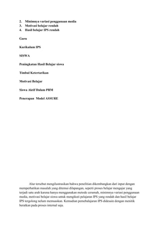 2.
3.
4.

Minimnya variasi penggunaan media
Motivasi belajar rendah
Hasil belajar IPS rendah

Guru
Kurikulum IPS
SISWA
Peningkatan Hasil Belajar siswa
Timbul Ketertarikan
Motivasi Belajar
Siswa Aktif Dalam PBM
Penerapan Model ASSURE

Alur tersebut mengilustrasikan bahwa penelitian dikembangkan dari input dengan
memperhatikan masalah yang ditemui dilapangan, seperti proses belajar mengajar yang
terjadi satu arah karena hanya menggunakan metode ceramah, minimnya variasi penggunaan
media, motivasi belajar siswa untuk mengikuti pelajaran IPS yang rendah dan hasil belajar
IPS tergolong nelum memuaskan. Kemudian pemebalajaran IPS didesain dengan menitik
beratkan pada proses internal saja.

 