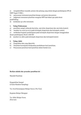 a) mengidentifikasi masalah, potensi dan peluang yang terkait dengan pembelajaran IPS di
SMP Negeri 9 OKU;
b) penyusunan instrument penelitian berupa soal pretest dan postest;
c) judgement instrument penelitian mengenai RPP dan bahan ajar pada dosen
pembimbing;
d) melakukan uji coba instrument.
1. Tahap Pelaksanaan
a) pemilihan sampel sebanyak dua kelas, satu kelas eksperimen dan satu kelas kontrol;
b) memberi tes awal (pretest) pada kelompok eksperimen dan kelompok control;
c) melakukan kegiatan pembelajaran pada kelompok eksperimen dengan menggunakan
desain pembelajaran Model ASSURE
d) memberi tes akhir pada kelompok eksperimen dan kelompok kontrol.
2.
a)
b)
c)

Tahap Akhir
Pengolahan data yang diperoleh;
Penarikan kesimpulan berdasarkan pembahasan hasil penelitian;
Penyusunan penulisan hasil penelitian dalam bentuk tesis.

Berikut adalah alur prosedur penelitian ini :
Masalah Penelitian

Pengambilan Sampel
(Cluster Random Sampling)
Tes Awal Kemampuan Belajar Siswa ( Pre-Test)
Kegiatan Belajar Mengajar
Tes Akhir Belajar Siswa
(Post test)

 