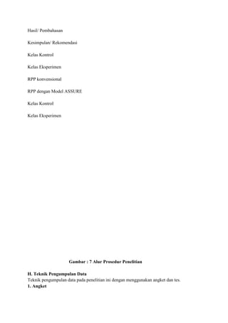 Hasil/ Pembahasan
Kesimpulan/ Rekomendasi
Kelas Kontrol
Kelas Eksperimen
RPP konvensional
RPP dengan Model ASSURE
Kelas Kontrol
Kelas Eksperimen

Gambar : 7 Alur Prosedur Penelitian
H. Teknik Pengumpulan Data
Teknik pengumpulan data pada penelitian ini dengan menggunakan angket dan tes.
1. Angket

 